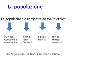 La popolazione
La popolazione è composta da molte etnie:
Il 43% della
popolazione è
montenegrina
Il 32% da
Serbi
Ortodossi
L’8% da
bosniaci
Il 5% da
albanesi
musulmani
Queste minoranze sono dovute ai confini del Montenegro
 