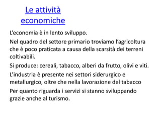 Le attività
economiche
L’economia è in lento sviluppo.
Nel quadro del settore primario troviamo l’agricoltura
che è poco praticata a causa della scarsità dei terreni
coltivabili.
Si produce: cereali, tabacco, alberi da frutto, olivi e viti.
L’industria è presente nei settori siderurgico e
metallurgico, oltre che nella lavorazione del tabacco
Per quanto riguarda i servizi si stanno sviluppando
grazie anche al turismo.
 