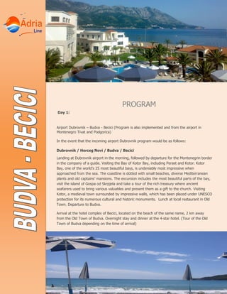 PROGRAM
Day 1:
Airport Dubrovnik – Budva - Becici (Program is also implemented and from the airport in
Montenegro Tivat and Podgorica)
In the event that the incoming airport Dubrovnik program would be as follows:
Dubrovnik / Herceg Novi / Budva / Becici
Landing at Dubrovnik airport in the morning, followed by departure for the Montenegrin border
in the company of a guide. Visiting the Bay of Kotor Bay, including Perast and Kotor. Kotor
Bay, one of the world’s 25 most beautiful bays, is undeniably most impressive when
approached from the sea. The coastline is dotted with small beaches, diverse Mediterranean
plants and old captains’ mansions. The excursion includes the most beautiful parts of the bay,
visit the island of Gospa od Skrpjela and take a tour of the rich treasury where ancient
seafarers used to bring various valuables and present them as a gift to the church. Visiting
Kotor, a medieval town surrounded by impressive walls, which has been placed under UNESCO
protection for its numerous cultural and historic monuments. Lunch at local restaurant in Old
Town. Departure to Budva.
Arrival at the hotel complex of Becici, located on the beach of the same name, 2 km away
from the Old Town of Budva. Overnight stay and dinner at the 4-star hotel. (Tour of the Old
Town of Budva depending on the time of arrival)
 