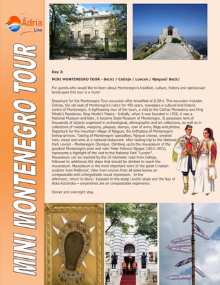 Day 2:
MINI MONTENEGRO TOUR - Becici / Cetinje / Lovcen / Njegusi/ Becici
For guests who would like to learn about Montenegro’s tradition, culture, history and spectacular
landscapes this tour is a must!
Departure for the Montenegro Tour excursion after breakfast at 8.30 h. The excursion includes
Cetinje, the old seat of Montenegro’s rulers for 450 years, nowadays a cultural and historic
centre of Montenegro. A sightseeing tour of the town, a visit to the Cetinje Monastery and King
Nikola’s Residence. King Nicola’s Palace - Initially, when it was founded in 1926, it was a
National Museum and later, it became State Museum of Montenegro. It possesses tens of
thousands of objects organized in archeological, ethnographic and art collections, as well as in
collections of medals, weapons, plaques, stamps, coat of arms, flags and photos.
Departure for the mountain village of Njegusi, the birthplace of Montenegrin
bishop-princes. Tasting of Montenegrin specialties, Njegusi cheese, smoked
ham, mead and wine at a national restaurant. After tasting trip to the National
Park Lovcen - Montenegrin Olympus. Climbing up to the mausoleum of the
greatest Montenegrin poet and ruler Petar Petrovic Njegos (1813-1851),
represents a highlight of the visit to the National Park “Lovcen”.
Mausoleum can be reached by the 20 kilometer road from Cetinje,
followed by additional 461 steps that should be climbed to reach the
mausoleum. Mausoleum is the most important work of the great Croatian
sculptor Ivan Meštrović. View from Lovcen from all sides leaves an
unrepeatable and unforgettable visual impression. In the
afternoon, return to Becici. Exposed to the steep Lovćen slope and the Bay of
Boka Kotortska – serpentines are an unrepeatable experience.
Dinner and overnight stay.
 