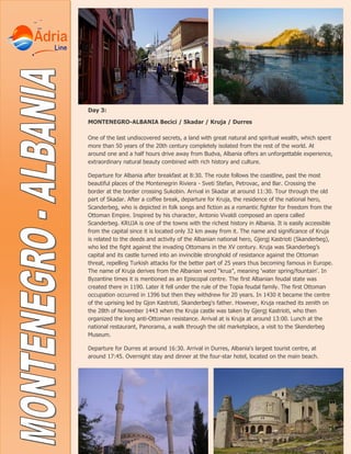 Day 3:
MONTENEGRO-ALBANIA Becici / Skadar / Kruja / Durres
One of the last undiscovered secrets, a land with great natural and spiritual wealth, which spent
more than 50 years of the 20th century completely isolated from the rest of the world. At
around one and a half hours drive away from Budva, Albania offers an unforgettable experience,
extraordinary natural beauty combined with rich history and culture.
Departure for Albania after breakfast at 8:30. The route follows the coastline, past the most
beautiful places of the Montenegrin Riviera - Sveti Stefan, Petrovac, and Bar. Crossing the
border at the border crossing Sukobin. Arrival in Skadar at around 11:30. Tour through the old
part of Skadar. After a coffee break, departure for Kruja, the residence of the national hero,
Scanderbeg, who is depicted in folk songs and fiction as a romantic fighter for freedom from the
Ottoman Empire. Inspired by his character, Antonio Vivaldi composed an opera called
Scanderbeg. KRUJA is one of the towns with the richest history in Albania. It is easily accessible
from the capital since it is located only 32 km away from it. The name and significance of Kruja
is related to the deeds and activity of the Albanian national hero, Gjergj Kastrioti (Skanderbeg),
who led the fight against the invading Ottomans in the XV century. Kruja was Skanderbeg’s
capital and its castle turned into an invincible stronghold of resistance against the Ottoman
threat, repelling Turkish attacks for the better part of 25 years thus becoming famous in Europe.
The name of Kruja derives from the Albanian word “krua”, meaning 'water spring/fountain'. In
Byzantine times it is mentioned as an Episcopal centre. The first Albanian feudal state was
created there in 1190. Later it fell under the rule of the Topia feudal family. The first Ottoman
occupation occurred in 1396 but then they withdrew for 20 years. In 1430 it became the centre
of the uprising led by Gjon Kastrioti, Skanderbeg's father. However, Kruja reached its zenith on
the 28th of November 1443 when the Kruja castle was taken by Gjergj Kastrioti, who then
organized the long anti-Ottoman resistance. Arrival at is Kruja at around 13:00. Lunch at the
national restaurant, Panorama, a walk through the old marketplace, a visit to the Skenderbeg
Museum.
Departure for Durres at around 16:30. Arrival in Durres, Albania's largest tourist centre, at
around 17:45. Overnight stay and dinner at the four-star hotel, located on the main beach.
 