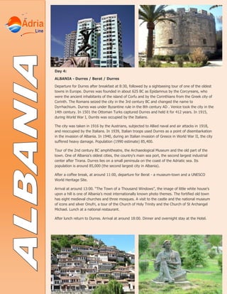 Day 4:
ALBANIA - Durres / Berat / Durres
Departure for Durres after breakfast at 8:30, followed by a sightseeing tour of one of the oldest
towns in Europe. Durres was founded in about 625 BC as Epidamnus by the Corcyreans, who
were the ancient inhabitants of the island of Corfu and by the Corinthians from the Greek city of
Corinth. The Romans seized the city in the 3rd century BC and changed the name to
Dyrrhachium. Durres was under Byzantine rule in the 8th century AD . Venice took the city in the
14th century. In 1501 the Ottoman Turks captured Durres and held it for 412 years. In 1915,
during World War I, Durrës was occupied by the Italians.
The city was taken in 1916 by the Austrians, subjected to Allied naval and air attacks in 1918,
and reoccupied by the Italians. In 1939, Italian troops used Durres as a point of disembarkation
in the invasion of Albania. In 1940, during an Italian invasion of Greece in World War II, the city
suffered heavy damage. Population (1990 estimate) 85,400.
Tour of the 2nd century BC amphitheatre, the Archaeological Museum and the old part of the
town. One of Albania's oldest cities, the country's main sea port, the second largest industrial
center after Tirana. Durres lies on a small peninsula on the coast of the Adriatic sea. Its
population is around 85,000 (the second largest city in Albania).
After a coffee break, at around 11:00, departure for Berat - a museum-town and a UNESCO
World Heritage Site.
Arrival at around 13:00. “The Town of a Thousand Windows”, the image of little white house’s
upon a hill is one of Albania’s most internationally known photo themes. The fortified old town
has eight medieval churches and three mosques. A visit to the castle and the national museum
of icons and silver Onufri, a tour of the Church of Holy Trinity and the Church of St Archangel
Michael. Lunch at a national restaurant.
After lunch return to Durres. Arrival at around 18:00. Dinner and overnight stay at the Hotel.
 