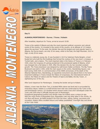 Day 5:
ALBANIA/MONTENEGRO - Durres / Tirana / Kolasin
After breakfast, departure for Tirana, arrival at around 10:00.
Tirana is the capital of Albania and also the most important political, economic and cultural
centre of the country. It is located in the centre of the country, at an altitude of 113 meters
above the sea level. To the west, the Adriatic Sea and the largest and most popular beach in
Albania, the Durres beach, are only 32 km away, while to the East, the Dajti Mountain, 1612 m
high, is only 26 km away.
Tirana is a relatively young city. It was founded in 1614 by Suleiman Pasha Bargjini, a local
feudal lord who built the first buildings that formed the nucleus of the new town: a mosque, a
Turkish bath, and a bakery. The most important date in the history of Tirana is 11 February
1920, when the Congress of Lushnja proclaimed it the provisional capital of Albania, which
was changed into a full status in 1925. After this decision the city has recorded constant
growth. The Tirana downtown was designed by well-known Italian architects. The Big Tirana
Boulevard was built in 1930, while the main square in the centre, Skanderbeg Square, was
built during 1928-1929. In commemoration of the 500th anniversary of the death of the
Albanian National Hero, Skanderbeg, an equestrian monument was placed there in his honor.
Important buildings in Tirana include the Palace of Congresses, the International Centre of
Culture, the Palace of Culture and the Theatre of Opera and Ballet, the Sky Tower...A
sightseeing tour of the city.
After lunch departure for Montenegro. Crossing the border and go to Kolasin.
Kolasin, a town near the River Tara, is located 960m above sea level and is surrounded by
miraculous nature. Kolasin is a small fortress-town that was constructed by the Turks in the
mid-seventeenth century. It is located where several routes cross and it developed under the
Turks until 1878 when it officially became part of Montenegro.
Exceptional geographical position and climate make the Kolasin area a unique air-spa.
With the virgin forest of Biogradska Gora, Biogradsko Lake and other lakes in the vicinity, its
rich flora and fauna, ski-fields located 9 km from the town, rafting, fishing, excursions and
recreation, Kolasin offers excellent leisure and holiday possibilities. Overnight stay and dinner
at the 4 star Hotel.
 