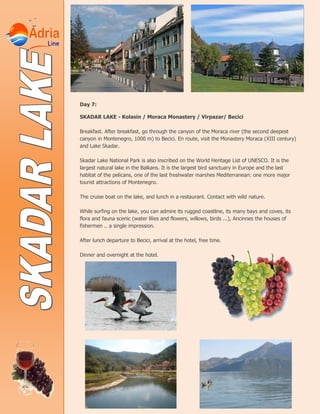 Day 7:
SKADAR LAKE - Kolasin / Moraca Monastery / Virpazar/ Becici
Breakfast. After breakfast, go through the canyon of the Moraca river (the second deepest
canyon in Montenegro, 1000 m) to Becici. En route, visit the Monastery Moraca (XIII century)
and Lake Skadar.
Skadar Lake National Park is also inscribed on the World Heritage List of UNESCO. It is the
largest natural lake in the Balkans. It is the largest bird sanctuary in Europe and the last
habitat of the pelicans, one of the last freshwater marshes Mediterranean: one more major
tourist attractions of Montenegro.
The cruise boat on the lake, and lunch in a restaurant. Contact with wild nature.
While surfing on the lake, you can admire its rugged coastline, its many bays and coves, its
flora and fauna scenic (water lilies and flowers, willows, birds ...), Ancinnes the houses of
fishermen .. a single impression.
After lunch departure to Becici, arrival at the hotel, free time.
Dinner and overnight at the hotel.
 