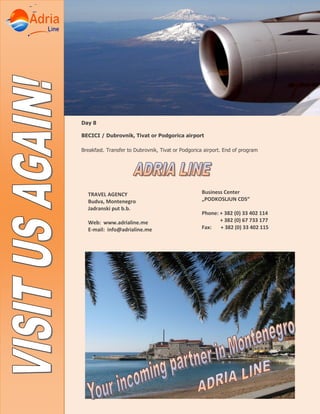 Day 8
BECICI / Dubrovnik, Tivat or Podgorica airport
Breakfast. Transfer to Dubrovnik, Tivat or Podgorica airport. End of program
TRAVEL AGENCY
Budva, Montenegro
Jadranski put b.b.
Web: www.adrialine.me
E-mail: info@adrialine.me
Business Center
„PODKOSLJUN CDS“
Phone: + 382 (0) 33 402 114
+ 382 (0) 67 733 177
Fax: + 382 (0) 33 402 115
 