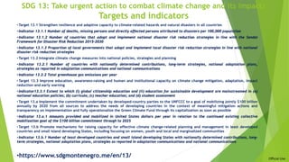 Official Use
SDG 13: Take urgent action to combat climate change and its impacts
Targets and indicators
•Target 13.1 Strengthen resilience and adaptive capacity to climate-related hazards and natural disasters in all countries
•Indicator 13.1.1 Number of deaths, missing persons and directly affected persons attributed to disasters per 100,000 population
•Indicator 13.1.2 Number of countries that adopt and implement national disaster risk reduction strategies in line with the Sendai
Framework for Disaster Risk Reduction 2015–2030
•Indicator 13.1.3 Proportion of local governments that adopt and implement local disaster risk reduction strategies in line with national
disaster risk reduction strategies
•Target 13.2 Integrate climate change measures into national policies, strategies and planning
•Indicator 13.2.1 Number of countries with nationally determined contributions, long-term strategies, national adaptation plans,
strategies as reported in adaptation communications and national communications
•Indicator 13.2.2 Total greenhouse gas emissions per year
•Target 13.3 Improve education, awareness-raising and human and institutional capacity on climate change mitigation, adaptation, impact
reduction and early warning
•Indicator13.3.1 Extent to which (i) global citizenship education and (ii) education for sustainable development are mainstreamed in (a)
national education policies; (b) curricula; (c) teacher education; and (d) student assessment
•Target 13.a Implement the commitment undertaken by developed-country parties to the UNFCCC to a goal of mobilizing jointly $100 billion
annually by 2020 from all sources to address the needs of developing countries in the context of meaningful mitigation actions and
transparency on implementation and fully operationalize the Green Climate Fund through its capitalization as soon as possible
•Indicator 13.a.1 Amounts provided and mobilized in United States dollars per year in relation to the continued existing collective
mobilization goal of the $100 billion commitment through to 2025
•Target 13.b Promote mechanisms for raising capacity for effective climate change-related planning and management in least developed
countries and small island developing States, including focusing on women, youth and local and marginalized communities
•Indicator 13.b.1 Number of least developed countries and small island developing States with nationally determined contributions, long-
term strategies, national adaptation plans, strategies as reported in adaptation communications and national communications
•https://www.sdgmontenegro.me/en/13/
 
