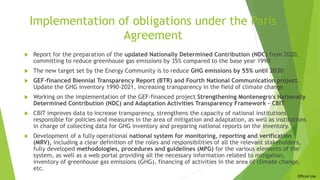 Official Use
Implementation of obligations under the Paris
Agreement
 Report for the preparation of the updated Nationally Determined Contribution (NDC) from 2020,
committing to reduce greenhouse gas emissions by 35% compared to the base year 1990
 The new target set by the Energy Community is to reduce GHG emissions by 55% until 2030
 GEF-financed Biennial Transparency Report (BTR) and Fourth National Communication project.
Update the GHG inventory 1990-2021, increasing transparency in the field of climate change
 Working on the implementation of the GEF-financed project Strengthening Montenegro's Nationally
Determined Contribution (NDC) and Adaptation Activities Transparency Framework – CBIT
 CBIT improves data to increase transparency, strengthens the capacity of national institutions
responsible for policies and measures in the area of mitigation and adaptation, as well as institutions
in charge of collecting data for GHG inventory and preparing national reports on the inventory.
 Development of a fully operational national system for monitoring, reporting and verification
(MRV), including a clear definition of the roles and responsibilities of all the relevant stakeholders,
fully developed methodologies, procedures and guidelines (MPG) for the various elements of the
system, as well as a web portal providing all the necessary information related to mitigation,
inventory of greenhouse gas emissions (GHG), financing of activities in the area of climate change,
etc.
 