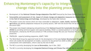 Official Use
Enhancing Montenegro’s capacity to integrate climate
change risks into the planning process
 Development of the National Climate Change Adaptation Plan-NAP financed by the Green Climate Fund (GCF)
 Vulnerability and assessment of risk, impact of climate change and adaptation measures to climate change
in the field of meteorology and hydrology, developed by the Hydro-Met Institute
 The project covers four sectors which are most vulnerable to adaptation: water, health, tourism and
agriculture and defines adaptation measures for priority sectors. NAP with the Action Plan will be adopted by
the end of 2023
 The project also helped redesigning and positioning of the National Council for Sustainable Development
(NCSD) by providing technical support and capacity building. NCSD is a national platform to facilitate sustainable
development, chaired by the PM and contains of 7 WG (Climate Change WG and Just Transition WG are the most
proactive)
 TRATOLOW – capacity building programme, ADAPT, TAIEX
 The World Bank Group has approved funds for the development of the Low-Carbon Development Strategy,
which will enable the development of models, scenarios for the period from 2030 to 2050, as well as parallel
consultations with stakeholders, which is due by the end of 2025
 The MCI is currently developing the Law on Renewables, due in Dec. 2023
 The MCI is currently developing the Integrated National Energy and Climate Plan (NECP), due in June 2024
 
