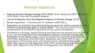 Official Use
National legislation
1. National Climate Change Strategy 2015-2030, to be replaced by NECP (2030) and
LCDS (2050), once both strategies adopted
2. Law on Protection from the Negative Impacts of Climate Change (2019)
3. By-law regulations – 3 decrees and 12 rulebooks (2020/2021)
4. Regulation on activities that emit greenhouse gases for which a permit for the
emission of greenhouse gases is issued (2020) – the national system of CO2
compensation as an efficient mechanism of low-carbon development
5. The Ministry of Ecology, Spatial Planning and Urbanism has started work on drafting
a new Law on Protection from the Negative Impacts of Climate Change and
Protection of the Ozone Layer, which transposes the following: Regulation (EU)
2018/2066, Regulation (EU) 2018/2067, Regulation (EU) 2018/1999 on the
Governance of the Energy Union and Climate Action, Delegated Regulation
2020/1044 supplementing Regulation 2018/1999, Implementing Regulation (EU)
2020/1208, Regulation (EU) 2018/841 and Regulation (EU) 2018/842
 