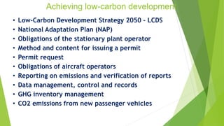 Achieving low-carbon development
• Low-Carbon Development Strategy 2050 – LCDS
• National Adaptation Plan (NAP)
• Obligations of the stationary plant operator
• Method and content for issuing a permit
• Permit request
• Obligations of aircraft operators
• Reporting on emissions and verification of reports
• Data management, control and records
• GHG inventory management
• CO2 emissions from new passenger vehicles
 