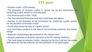 Official Use
ETS goals
• Emission credit = tCO2 emission
• The allocation of emission credits is carried out by the Government by
conducting a public auction or free allocation
• The minimum price is €24 / tCO2
• The Environmental Protection Fund (Eco-fund) keeps the register
• Decision on the formation of the Commission for conducting a public auction
for the allocation of emission credits
• Funds collected on the basis of a public auction
• Eco fund finance projects in the field of environmental protection and climate
change
• Reduction of greenhouse gas emissions at the national level
• Gradual adaptation of domestic operators to the EU working conditions
• The funds based on emission credits, collected by the Eco Fund and the annual
GHG levels are the key indicators for the fulfillment of the system goals
 