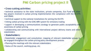 Official Use
PMI Carbon pricing project II
• Cross-cutting activities:
• technical assistance to the state institutions, private companies, Eco Fund and other
key players involved in carbon pricing implementation (for compliance with the EU ETS
and CBAM)
• technical support to the national installations for joining the EU ETS
• linking carbon pricing with the GHG MRV system for emissions trading
• support in developing a communications strategy to generate public acceptability and
awareness of carbon pricing
• collaborating and communicating with international project delivery teams and other
stakeholders
• Stakeholders:
• Stakeholder engagement and consultation: mapping of relevant stakeholder groups to
be engaged throughout the carbon pricing policy development process
• Planning the meetings with the relevant stakeholders
• Status of the council, working group, etc
 