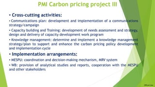 Official Use
PMI Carbon pricing project III
• Cross-cutting activities:
• Communications plan: development and implementation of a communications
strategy/campaign
• Capacity building and Training: development of needs assessment and strategy,
design and delivery of capacity development work program
• Knowledge management: determine and implement a knowledge management
strategy/plan to support and enhance the carbon pricing policy development
and implementation cycle
• Implementation arrangements:
• MESPU: coordination and decision-making mechanism, MRV system
• WB: provision of analytical studies and reports, cooperation with the MESPU
and other stakeholders
 