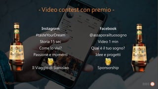 Instagram
#tasteYourDream
Storia 15 sec
Come lo vivi?
Passione e momenti
Il Viaggio di Stanislao
Facebook
@assaporailtuosogno
Video 1 min
Qual è il tuo sogno?
Idee e progetti
Sponsorship
-Video contest con premio -
 