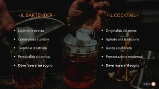  La propria ricetta
 Conoscenze storiche
 Talento e creatività
 Personalità autentica
 Deve ‘avere’ un sogno
 Originalità del nome
 Ispirato alla tradizione
 Gusto equilibrato
 Presentazione moderna
 Deve ‘essere’ il sogno
- IL COCKTAIL -- IL BARTENDER -
 