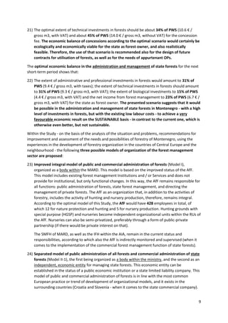 9
21) The optimal extent of technical investments in forests should be about 34% of PWS (10.6 € /
gross m3, with VAT) and about 45% of PWS (14.0 € / gross m3, without VAT) for the concession
fee. The economic balance of concessions according to the optimal scenario would certainly be
ecologically and economically viable for the state as forest owner, and also realistically
feasible. Therefore, the use of that scenario is recommended also for the design of future
contracts for utilisation of forests, as well as for the needs of appurtenant OPs.
The optimal economic balance in the administration and management of state forests for the next
short-term period shows that:
22) The extent of administrative and professional investments in forests would amount to 31% of
PWS (9.4 € / gross m3, with taxes); the extent of technical investments in forests should amount
to 31% of PWS (9.3 € / gross m3, with VAT); the extent of biological investments to 15% of PWS
(4.4 € / gross m3, with VAT) and the net income from forest management to 23% of PWS (6.7 € /
gross m3, with VAT) for the state as forest owner. The presented scenario suggests that it would
be possible in the administration and management of state forests in Montenegro - with a high
level of investments in forests, but with the existing low labour costs - to achieve a very
favourable economic result on the SUSTAINABLE basis - in contrast to the current one, which is
otherwise even better, but not sustainable.
Within the Study - on the basis of the analysis of the situation and problems, recommendations for
improvement and assessment of the needs and possibilities of forestry of Montenegro, using the
experiences in the development of forestry organization in the countries of Central Europe and the
neighbourhood - the following three possible models of organization of the forest management
sector are proposed:
23) Improved integral model of public and commercial administration of forests (Model I),
organized as a body within the MARD. This model is based on the improved status of the AfF.
This model includes existing forest management Institutions and / or Services and does not
provide for institutional, but only functional changes. In this way, the AfF remains responsible for
all functions: public administration of forests, state forest management, and directing the
management of private forests. The AfF as an organization that, in addition to the activities of
forestry, includes the activity of hunting and nursery production, therefore, remains integral.
According to the optimal model of this Study, the AfF would have 428 employees in total, of
which 12 for nature protection and hunting and 5 for nursery production. Hunting grounds with
special purpose (HGSP) and nurseries become independent organizational units within the RUs of
the AfF. Nurseries can also be semi-privatized, preferably through a form of public-private
partnership (if there would be private interest on that).
The SMFH of MARD, as well as the IFH within the AIA, remain in the current status and
responsibilities, according to which also the AfF is indirectly monitored and supervised (when it
comes to the implementation of the commercial forest management function of state forests).
24) Separated model of public administration of all forests and commercial administration of state
forests (Model II-1), the first being organized as a body within the ministry, and the second as an
independent, economic entity for managing state forests. This economic entity can be
established in the status of a public economic institution or a state limited liability company. This
model of public and commercial administration of forests is in line with the most common
European practice or trend of development of organizational models, and it exists in the
surrounding countries (Croatia and Slovenia - when it comes to the state commercial company).
 
