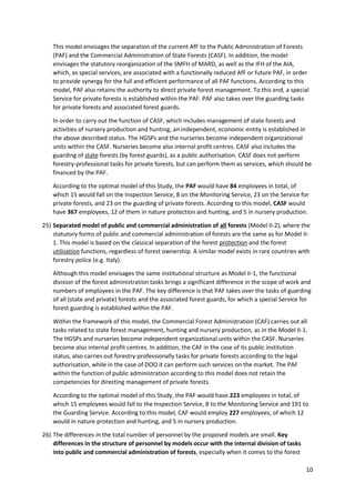 10
This model envisages the separation of the current AfF to the Public Administration of Forests
(PAF) and the Commercial Administration of State Forests (CASF). In addition, the model
envisages the statutory reorganization of the SMFH of MARD, as well as the IFH of the AIA,
which, as special services, are associated with a functionally reduced AfF or future PAF, in order
to provide synergy for the full and efficient performance of all PAF functions. According to this
model, PAF also retains the authority to direct private forest management. To this end, a special
Service for private forests is established within the PAF. PAF also takes over the guarding tasks
for private forests and associated forest guards.
In order to carry out the function of CASF, which includes management of state forests and
activities of nursery production and hunting, an independent, economic entity is established in
the above described status. The HGSPs and the nurseries become independent organizational
units within the CASF. Nurseries become also internal profit centres. CASF also includes the
guarding of state forests (by forest guards), as a public authorisation. CASF does not perform
forestry-professional tasks for private forests, but can perform them as services, which should be
financed by the PAF.
According to the optimal model of this Study, the PAF would have 84 employees in total, of
which 15 would fall on the Inspection Service, 8 on the Monitoring Service, 23 on the Service for
private forests, and 23 on the guarding of private forests. According to this model, CASF would
have 367 employees, 12 of them in nature protection and hunting, and 5 in nursery production.
25) Separated model of public and commercial administration of all forests (Model II-2), where the
statutory forms of public and commercial administration of forests are the same as for Model II-
1. This model is based on the classical separation of the forest protection and the forest
utilisation functions, regardless of forest ownership. A similar model exists in rare countries with
forestry police (e.g. Italy).
Although this model envisages the same institutional structure as Model II-1, the functional
division of the forest administration tasks brings a significant difference in the scope of work and
numbers of employees in the PAF. The key difference is that PAF takes over the tasks of guarding
of all (state and private) forests and the associated forest guards, for which a special Service for
forest guarding is established within the PAF.
Within the framework of this model, the Commercial Forest Administration (CAF) carries out all
tasks related to state forest management, hunting and nursery production, as in the Model II-1.
The HGSPs and nurseries become independent organizational units within the CASF. Nurseries
become also internal profit centres. In addition, the CAF in the case of its public institution
status, also carries out forestry-professionally tasks for private forests according to the legal
authorisation, while in the case of DOO it can perform such services on the market. The PAF
within the function of public administration according to this model does not retain the
competencies for directing management of private forests.
According to the optimal model of this Study, the PAF would have 223 employees in total, of
which 15 employees would fall to the Inspection Service, 8 to the Monitoring Service and 191 to
the Guarding Service. According to this model, CAF would employ 227 employees, of which 12
would in nature protection and hunting, and 5 in nursery production.
26) The differences in the total number of personnel by the proposed models are small. Key
differences in the structure of personnel by models occur with the internal division of tasks
into public and commercial administration of forests, especially when it comes to the forest
 