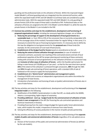 11
guarding and the professional tasks on the utilisation of forests. Within the improved integral
model (Model I), all forest guarding tasks are integrated into the commercial function, while
within the separated model of PAF and CAF (Model II-2) all these tasks are considered as public
administration tasks. With the separated model PAF and CASF (Model II-1), only guarding of
private forests (12% of the scope of these task) is classified as PAF. Professional tasks on the
utilisation of forests are assigned to the CAF in the Model I and the Model II-2, while the tasks for
private forests in the Model II-1 are included in the PAF.
27) Common key activities and steps for the establishment, development and functioning of
proposed organizational models, including the necessary legislative changes, are as follows:
a) Reducing the percentage of support to the development of local governments to a
sustainable level, i.e. from 70% to 25% of the concession fees or (currently comparable) 12%
of the stumpage value of the marked / harvested timber for regular felling. In that sense, it is
necessary to amend the Law on financing local governments. It is necessary also to define by
this law the obligation to local governments for the purposed use of these funds (for
example, for the construction of rural road infrastructure);
b) Establishment of the Budget fund for forests based on amendments to the LoF;
c) Reducing the extent of forest utilisation through concessions (in case of violation of
concession contracts, successive non-reaching of the contracted volume and lack of local
professional capacities of the AfF for proper planning and monitoring of these contracts),
ending with conclusion of annual agreements on the utilisation of forests in a concession way
and inclusion of other ways of utilisation of forests - within the feasible optimal plan for
felling in state forests (of 570,000 gross m3
per year) - so that for the next short-term period
35% of the extent of the utilisation is achieved through concessions, 30% through the SWS
and 25% through sub-contracting of forest operations, with a standard 10% of sale of
fuelwood on the stump to supply the local population.
d) Establishment of a "district forest” administration and management system;
e) Creating of HGSPs and nurseries as independent organizational units within the entities for
management of state forests;
f) Introduction of privatization and licensing of tasks on (public) administration of forests also in
case of state forests.
28) The key activities and steps for the establishment, development and functioning of the improved
integrated model are the following:
a) Modification of the MARD's Systematization in order that AfF, as a body within the MARD,
obtains a corresponding, higher degree of autonomy;
b) Providing additional - start-up - budget funds for the commencement of utilisation of state
forests in own arrangement of the AfF (for financing the sub-contracted operations and
technical investments in forests);
c) Providing financing from the state's integral budget for typical public forest administration
tasks, which implies this model, irrespective of revenues from state forests;
d) Solving the efficiency of nursery production in the manner of public-private partnership.
29) The key activities and steps for the establishment, development and functioning of the separate
models of public and commercial administration of forests (regardless of its sub-option) are as
follows:
a) Division of the functions of the public and commercial administration of forests (as defined
by the sub-models);
 