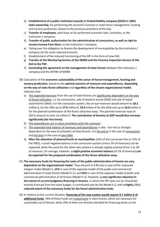12
b) Establishment of a public institution (zavod) or limited liability company (DOO) in 100%
state ownership, for performing the economic function in state forest management, hunting
and nursery production, based on the previous provisions of the law;
c) Transfer of employees, who have so far performed economic taks / activities, to the
institution / company;
d) Transfer of public authorisation for the administration of concessions, as well as right to
receive income from them, to the institution / company;
e) Taking over the obligation to finance the development of municipalities by the institution /
company (at the same reduced amount);
f) Establishment of the reduced functioning of the AfF in the form of new PAF;
g) Transfer of the Monitoring Service of the MARD and the Forestry Inspection Service of the
AIA to the PAF;
h) Concluding the agreement on the management of state forests between the institution /
company and the DFHWI of MARD.
30) Calculation of the economic sustainability of the sector of forest management, hunting and
nursery production, based on the optimal scenario of revenues and expenditures, depending
on the way of state forest utilisation and regardless of the chosen organizational model,
indicates that:
a) The expected revenues from the use of state forests are significantly dependent on the way
of forest utilisation, i.e. by concessions, sale of wood at stump (SWS) and sale of wood
assortments (SWA). For the concession system, the annual revenues would amount to 10.2
million €, for the SWS up to 17.6 million €, 24.9 million € for the SWA and up to 16.8 million €
for the planned combination of the forest utilisation ways. The planned revenues now (in
2017) amount to only 5.6 million €. The contribution of forestry to GDP would thus increase
significantly (for few times).
b) The expenditures are in close correlation with the revenues;
c) The expected total balance of revenues and expenditures is also - but not so strongly -
dependent on the way of utilisation of state forests: it is the worst in the case of concessions
and the best in the case of own SWA.
d) After the allocation of planned funds to municipalities (25% of the concession fee or 12% of
the PWS), a small negative balance in the concession system (minus 2% of revenues) can be
expected, while the same for the other two systems is already slightly positive (from 1 to 3%
of revenue). On average, however, a slight positive economic balance (of 1% of revenue) can
be expected for the proposed combination of the forest utilisation ways.
31) The necessary funds for financing the tasks of the public administration of forests are very
dependent on the organizational model. They amount to 1 % only in case of the improved
integral model (Model I), 15% in case of the separate model of the public and commercial
administration of state forests (Model II-1), and 42% in case of the separate model of public and
commercial administration of all forests (Model II-2). However, a very significant reduction in
the extent of current budgetary financing in forestry, in which the AfF tasks are (or should be)
entirely financed from the state budget, is contributed also by the Model II-2, with a highly (58%)
reduced extent of the necessary funds for the forest administration tasks.
32) In relation to the current situation, financing of the new system would require 9.7 million € of
additional funds. 54% of these funds are investments in state forests, which are necessary for
sustainable use of forests, while 29% of them are directly intended for financing works on the
 