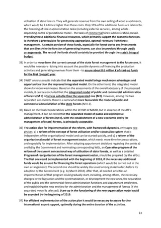 13
utilisation of state forests. They will generate revenue from the own selling of wood assortments,
which would be 2.4 times higher than these costs. Only 15% of the additional funds are related to
the financing of forest administration tasks (including external services), among which -
depending on the organizational model - the tasks of commercial forest administration prevail.
Providing these additional financial resources, which primarily support the economic function,
is therefore a prerequisite for generating appropriate, optimal revenues from forest
management. A certain portion of these funds, especially for forest works and investments
that are directly in the function of generating income, can also be provided through credit
arrangements. The rest of the funds should certainly be provided through the state's integral
budget.
33) In order to move from the current concept of the state forest management to the future one, it
would be necessary - taking into account the possible dynamics of financing the production
activities and generating revenues from them - to assure about 8.6 million € of start-up funds
for the first (budget) year.
34) SWOT analysis results indicate that the separated model brings much more advantages and
opportunities than the improved integrated model. On the other hand, the integrated model
shows far more weaknesses. Based on the assessments of the overall adequacy of the proposed
models, it can be concluded that the integrated model of public and commercial administration
of forests (M II) is far less suitable than the separated one (M I). However, among the two
separated sub-models, there is a somewhat more favourable the model of public and
commercial administration of the state forests (M II-1).
35) Based on the final considerations within the DFHWI of MARD, but in absence of the AfF’s
management, it can be noted that the separated model of public and commercial
administration of forests (M II), with the establishment of a new economic entity for
management of (state) forests, is principally acceptable.
36) The action plan for implementation of the reform, with framework dynamics, envisages two
phases: a) a reform of the concept of forest utilisation and/or concession system that is
independent of the organizational model and can be started quickly, and b) a reform of the
organizational model of forest management sector, which needs more time for preparations,
and especially for implementation. After adopting appurtenant decisions regarding the points a)
and b) by the Government and nominating corresponding WGs, an Operative program of the
reform of the current concessional way of utilisation of state forests, as well as a detailed
Program of reorganisation of the forest management sector, should be prepared (by the WGs).
The first one could be implemented with the beginning of 2018, if the necessary additional
funds would be assured for financing the forest operations (which would be carried out in the
own arrangement). The second one should be widely discussed among stakeholders before its
adoption by the Government (e.g. by March 2018). After that, all needed activities on
implementation of that program could gradually start, including, among others, the necessary
changes in the legislation and the systematization, or development the new ones, the separation
of the public and the commercial forest administration functions and appurtenant employees,
and establishing the new entities for the administration and the management of forests (if the
separated model is selected). Start-up in the functioning of the new organisation model could
be expected by the beginning of 2019.
37) For efficient implementation of the action plan it would be necessary to assure further
international expert support, optimally during the entire duration of the activities.
 