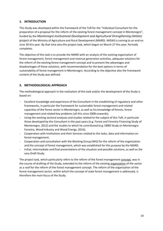 14
1. INTRODUCTION
This Study was developed within the framework of the ToR for the "Individual Consultant for the
preparation of a proposal for the reform of the existing forest management concept in Montenegro",
funded by the Montenegro Institutional Development and Agricultural Strengthening (MIDAS)
project of the Ministry of Agriculture and Rural Development (MARD). MIDAS is coming to an end on
June 30 this year. By that time also this project task, which began on March 27 this year, formally
completes.
The objective of this task is to provide the MARD with an analysis of the existing organization of
forest management, forest management and revenue generation activities, adequate solutions for
the reform of the existing forest management concept and to present the advantages and
disadvantages of these solutions, with recommendation for the best options in terms of
sustainability of forest management in Montenegro. According to the objective also the framework
content of the Study was defined.
2. METHODOLOGICAL APPROACH
The methodological approach in the realization of this task and/or the development of the Study is
based on:
- Excellent knowledge and experience of the Consultant in the establishing of regulatory and other
frameworks, in particular the framework for sustainable forest management and related
capacities of the forest sector in Montenegro, as well as his knowledge of forests, forest
management and related key problems (all this since 2008 onwards);
- Using the existing sectoral analyses and studies related to the subject of this ToR, in particular
those developed by the Consultant in the past years (e.g. Forest and Forestry Financing Study of
Montenegro, 2012) and the studies to which he contributed (e.g. EBRD Study on Montenegro
Forestry, Wood Industry and Wood Energy, 2016);
- Cooperation with Institutions and their Services related to the tasks, data and information on
forest management;
- Cooperation and consultation with the Working Group (WG) for the reform of the organization
and the concept of forest management, which was established for this purpose by the MARD;
- Initial, intermediate and final presentations of the situation and possible solutions, as well as the
very Draft Study.
The project task, which particularly refers to the reform of the forest management concept, was in
the course of drafting of the Study, extended to the reform of the existing organization of the sector
as a roof for the reform of the forest management concept. The reform of the organization of the
forest management sector, within which the concept of state forest management is addressed, is
therefore the main focus of the Study.
 