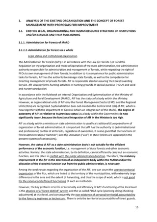 15
3. ANALYSIS OF THE EXISTING ORGANISATION AND THE CONCEPT OF FOREST
MANAGEMENT WITH PROPOSALS FOR IMPROVEMENT
3.1. EXISTING LEGAL, ORGANISATIONAL AND HUMAN RESOURCE STRUCTURE OF INSTITUTIONS
AND/OR SERVICES AND THEIR FUNCTIONING
3.1.1. Administration for Forests of MARD
3.1.1.1. Administration for Forests as a whole
Legal status and institutional organisation
The Administration for Forests (AfF) is in accordance with the Law on Forests (LoF) and the
Regulation on the organization and mode of operation of the state administration, the administrative
authority responsible for administration and management of forests, while respecting the right of
PFOs to own management of their forests. In addition to its competence for public administration
tasks for forests, AfF has the authority to manage state forests, as well as the competence for
directing management of private forests. AfF is responsible also for assuring the Forest Guarding
Service. AfF also performs hunting activities in hunting grounds of special purpose (HGSP) and seed
and nursery production.
In accordance with the Rulebook on Internal Organization and Systematization of the Ministry of
Agriculture and Rural Development (MARD), AfF has the status of a body within the Ministry.
However, as organizational units of AfF only the Forest Management Sector (FMS) and the Regional
Units (RUs) are recognized. Systematization does not mention the Central Unit (CU) of AfF, which is
now together with the Department of General Affairs an integral part of the MARD. The degree of
autonomy of AfF in relation to its previous status (as a body within the Government) is now
significantly lower, because the functional integration of AfF in the Ministry is too high.
AfF as a body within a ministry or state administration is usually a traditional (European) form of
organization of forest administration. It is important that AfF has the authority to (administrational
and professional) control of all forests, regardless of ownership. It is also good that the functions of
forest administration ("hammer") and the utilisation ("axe") of state forests are separated in the
present system (of concessions).
However, the status of AfF as a state administration body is not suitable for the efficient
performance of the economic function, i.e. management of state forests and other economic
activities. Namely, the state administration, by its definition, cannot efficiently carry out an economic
function, and it is often in conflict with the public administration function. Therefore, the statutory
improvement of the AfF in the direction of an independent body within the MARD and/or the
allocation of the economic function out from the public administration, is necessary.
Among the weaknesses regarding the organization of the AfF, one can count the uneven territorial
organization of the RUs, which are linked to the territory of the municipalities, with extremely large
differences in the area and the extent of harvesting, and thus the scope of work, which is not good
for the rational and efficient functioning of such an institution.
However, the key problem in terms of rationality and efficiency of AfF's functioning at the local level
is the absence of a "forest district" system and the so called PDCA cycle (planning-doing-checking-
adjustment) at that level, and consequently the non-existence of personal territorial accountability
by the forestry engineers or technicians. There is only the territorial accountability of forest guards.
 