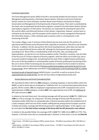 16
Functional organization
The Forest Management Sector (FMS) of the AfF is horizontally divided into five Sections: Forest
Management planning Section, Information System Section, Silviculture and Forest Protection
Section, Section for Forest Utilisation and Non-Wood Forest Products and Section for Nature
Conservation and Management of Hunting Grounds of Special Purpose. Their work is coordinated by
the heads, who are graduated faculty forestry engineers, except for the Information Systems Section
(with diploma engineers of informatics). The Sections are responsible for directing the work of the
RUs and the affairs and (informal) Services in their domain, respectively. However, content-wise co-
ordination by the Sections, with the exception of the sections for Forest management Planning and
the Information System, is often relatively weak in practice, which is a limiting factor in the
functioning of the AfF.
The number of RUs is now 17 and one of them (Kotor) also has local units (4). RUs perform all
operational administrative and professional tasks, especially on protection, silviculture and utilisation
of forests. In addition, the RUs also perform the Forest Guarding Service, which does not have the
status of a special (formal) Service within AfF, although the forest guards have special powers
according to LoF. Work of RUs is coordinated by chiefs of the RUs, who, according to the
Systematization, can also be of a non-forestry academic profile. Therefore, in practice, only 10 chiefs
of the RUs (out of 17) have a diploma of forestry engineer, while the others are of other (e.g. law or
economic) academic backgrounds. Considering that the work of RUs is highly forestry-professional,
this is one of the key problems in achieving better quality of forestry-professional functioning of RUs.
RUs are in terms of their functioning also too autonomous in relation to the CU and/or its Sections.
On the other hand, the aforementioned forestry-professional guidance and control by the CU is not
strong enough, which additionally contributes to the weaknesses in the functioning of AfF as a whole.
Hunting Grounds of Special Purpose (HGSPs) (4 plus 1 usual HG), as well as nurseries (2) are
organisationally set inside the RUs, but do not have status of organizational (sub) units.
Human Resources and Forest Coverage by them
AfF now (data for March 2017) has 409 employees, including employees in General Affairs within the
MARD, as well as those who are employed on "indefinite time" on a contract basis (particularly forest
guards). Of this number, 373 are employed in organizational units of AfF. Compared to the current
Systematization of 476 employees, of which 428 in the organizational units of AfF, the fulfilment of
AfF's jobs amounts to 86%.
In relation to the total forest area1
, the existing coverage with AfF personnel is 0.56 FTE / 1000 ha (or
1780 ha / FTE) on average. For comparison: The total coverage of forests with AfF personnel is
somewhat smaller (13%) than on comparable jobs in Slovenia (situation before the establishment of
a state company), which has one of the smallest staffing density among Central European countries.
In Serbia and Croatia, coverage with (forestry) personnel is significantly higher. In this regard, it can
be concluded that the total surface coverage of the forest with the AfF personnel is very rational.
In relation to the possible felling2
, the coverage of AfF is 0.52 FTE / 1000 m3 (or 1937 m3 / FTE). This,
however, is 4.8 times more than on comparable jobs in Slovenia. In that sense, it can be said that the
1
State forests - 372.500 ha (according to FMPs), private forests - 355.600 ha (according to NFI), 728.100 ha in
total.
2
State forests - 615.000 m3
(according to FMPs), private forests - 177.000 m3
(according to the AfF's plan for
2017), 792.000 m3
in total.
 