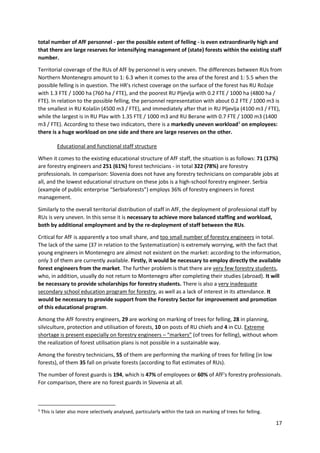 17
total number of AfF personnel - per the possible extent of felling - is even extraordinarily high and
that there are large reserves for intensifying management of (state) forests within the existing staff
number.
Territorial coverage of the RUs of AfF by personnel is very uneven. The differences between RUs from
Northern Montenegro amount to 1: 6.3 when it comes to the area of the forest and 1: 5.5 when the
possible felling is in question. The HR's richest coverage on the surface of the forest has RU Rožaje
with 1.3 FTE / 1000 ha (760 ha / FTE), and the poorest RU Pljevlja with 0.2 FTE / 1000 ha (4800 ha /
FTE). In relation to the possible felling, the personnel representation with about 0.2 FTE / 1000 m3 is
the smallest in RU Kolašin (4500 m3 / FTE), and immediately after that in RU Pljevlja (4100 m3 / FTE),
while the largest is in RU Plav with 1.35 FTE / 1000 m3 and RU Berane with 0.7 FTE / 1000 m3 (1400
m3 / FTE). According to these two indicators, there is a markedly uneven workload3
on employees:
there is a huge workload on one side and there are large reserves on the other.
Educational and functional staff structure
When it comes to the existing educational structure of AfF staff, the situation is as follows: 71 (17%)
are forestry engineers and 251 (61%) forest technicians - in total 322 (78%) are forestry
professionals. In comparison: Slovenia does not have any forestry technicians on comparable jobs at
all, and the lowest educational structure on these jobs is a high-school forestry engineer. Serbia
(example of public enterprise “Serbiaforests”) employs 36% of forestry engineers in forest
management.
Similarly to the overall territorial distribution of staff in AfF, the deployment of professional staff by
RUs is very uneven. In this sense it is necessary to achieve more balanced staffing and workload,
both by additional employment and by the re-deployment of staff between the RUs.
Critical for AfF is apparently a too small share, and too small number of forestry engineers in total.
The lack of the same (37 in relation to the Systematization) is extremely worrying, with the fact that
young engineers in Montenegro are almost not existent on the market: according to the information,
only 3 of them are currently available. Firstly, it would be necessary to employ directly the available
forest engineers from the market. The further problem is that there are very few forestry students,
who, in addition, usually do not return to Montenegro after completing their studies (abroad). It will
be necessary to provide scholarships for forestry students. There is also a very inadequate
secondary school education program for forestry, as well as a lack of interest in its attendance. It
would be necessary to provide support from the Forestry Sector for improvement and promotion
of this educational program.
Among the AfF forestry engineers, 29 are working on marking of trees for felling, 28 in planning,
silviculture, protection and utilisation of forests, 10 on posts of RU chiefs and 4 in CU. Extreme
shortage is present especially on forestry engineers – “markers” (of trees for felling), without whom
the realization of forest utilisation plans is not possible in a sustainable way.
Among the forestry technicians, 55 of them are performing the marking of trees for felling (in low
forests), of them 35 fall on private forests (according to flat estimates of RUs).
The number of forest guards is 194, which is 47% of employees or 60% of AfF's forestry professionals.
For comparison, there are no forest guards in Slovenia at all.
3
This is later also more selectively analysed, particularly within the task on marking of trees for felling.
 