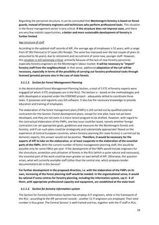 18
Regarding the personnel structure, it can be concluded that Montenegrin forestry is based on forest
guards, instead of forestry engineers and technicians who perform professional tasks. This situation
in the forest management sector is very critical. If this structure does not improve soon, and there
are very few realistic opportunities, a better and more sustainable development of forestry is
further limited.
Age structure of staff
According to the updated staff records of AfF, the average age of employees is 52 years, with a range
from 47 (RU Petnica) to 57 years (RU Rozaje). The same has improved over the last couple of years (it
amounted to 56 years), due to retirement and recruitment of some new, younger staff. However,
this situation is still extremely critical, primarily because of the lack of new forestry personnel,
especially forestry engineers on the Montenegrin labour market. It will be necessary to "import"
forestry staff from the neighbourhood. In that sense, additional adaptation of the LoF will be
necessary, especially in terms of the possibility of carrying out forestry-professional tasks through
licensed (private) persons also in the case of state forests.
3.1.1.2. Section for Forest Management Planning
In the decentralized Forest Management Planning Section, a total of 5 FTE of forestry experts were
engaged (of which 3 FTE employees are in the RUs). The Section is - based on the methodologies and
skills developed or acquired under the FODEMO project - adequately skilled to coordinate these
tasks. It possesses and regularly uses GIS software. It also has the necessary knowledge to provide
education and training of employees.
The elaboration of the forest management plans (FMPs) is still carried out by qualified external
contractors for the Section. Forest development plans, except for one pilot, have not yet been
developed, and they are not even in a more recent program to be drafted. However, with regard to
the contractual elaboration of the FMPs, one key issue could be raised, namely whether foreign
contractors can set appropriate goals, guidelines and measures for the Montenegrin forests and
forestry, and if can such plans could be strategically and substantially appropriate? Based on the
experience of Central European countries, where forestry planning (for state forests) is carried out by
domestic experts, this answer would not be positive. Therefore, it would be necessary for the
experts of AfF to take on the elaboration, or at least cooperate in the elaboration of the essential
parts of the FMPs. With the current number of forest management planning staff, this would be
possible only for some FMUs per year. If the development of the FMPs would include engineers for
the silviculture, protection and utilisation of forests in the RUs (which is quite natural and necessary),
this essential part of the work could be even greater on own behalf of AfF. Otherwise, the question
arises, what will currently available staff (other than the central one, which prepares tender
documentation) do in this Service?
For further development in the proposed direction, i.e. with the elaboration of the FMPs on its
own, increasing of the forest planning staff would be needed. In the organizational sense, it would
be rational if some centres for forestry planning, including the information system, say 4 - 6 of
them, with appropriate professional capacity and equipment, are established at the state level.
3.1.1.3. Section for forestry information system
The Section for Forestry Information System has employs 4 IT engineers, while in the framework of
the RUs - according to the AfF personnel records - another 11 IT engineers are employed. Their total
number is thus great. The Central Service' is well-trained and has, together with the IT staff in RUs,
 
