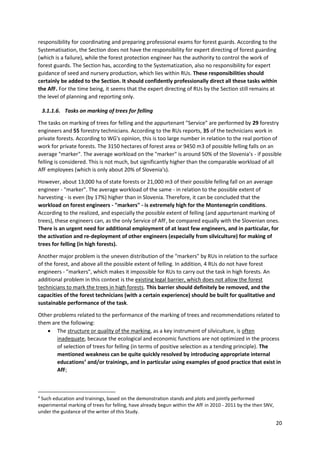 20
responsibility for coordinating and preparing professional exams for forest guards. According to the
Systematisation, the Section does not have the responsibility for expert directing of forest guarding
(which is a failure), while the forest protection engineer has the authority to control the work of
forest guards. The Section has, according to the Systematization, also no responsibility for expert
guidance of seed and nursery production, which lies within RUs. These responsibilities should
certainly be added to the Section. It should confidently professionally direct all these tasks within
the AfF. For the time being, it seems that the expert directing of RUs by the Section still remains at
the level of planning and reporting only.
3.1.1.6. Tasks on marking of trees for felling
The tasks on marking of trees for felling and the appurtenant "Service" are performed by 29 forestry
engineers and 55 forestry technicians. According to the RUs reports, 35 of the technicians work in
private forests. According to WG's opinion, this is too large number in relation to the real portion of
work for private forests. The 3150 hectares of forest area or 9450 m3 of possible felling falls on an
average "marker". The average workload on the "marker" is around 50% of the Slovenia’s - if possible
felling is considered. This is not much, but significantly higher than the comparable workload of all
AfF employees (which is only about 20% of Slovenia's).
However, about 13,000 ha of state forests or 21,000 m3 of their possible felling fall on an average
engineer - "marker". The average workload of the same - in relation to the possible extent of
harvesting - is even (by 17%) higher than in Slovenia. Therefore, it can be concluded that the
workload on forest engineers - "markers" - is extremely high for the Montenegrin conditions.
According to the realized, and especially the possible extent of felling (and appurtenant marking of
trees), these engineers can, as the only Service of AfF, be compared equally with the Slovenian ones.
There is an urgent need for additional employment of at least few engineers, and in particular, for
the activation and re-deployment of other engineers (especially from silviculture) for making of
trees for felling (in high forests).
Another major problem is the uneven distribution of the "markers" by RUs in relation to the surface
of the forest, and above all the possible extent of felling. In addition, 4 RUs do not have forest
engineers - "markers", which makes it impossible for RUs to carry out the task in high forests. An
additional problem in this context is the existing legal barrier, which does not allow the forest
technicians to mark the trees in high forests. This barrier should definitely be removed, and the
capacities of the forest technicians (with a certain experience) should be built for qualitative and
sustainable performance of the task.
Other problems related to the performance of the marking of trees and recommendations related to
them are the following:
 The structure or quality of the marking, as a key instrument of silviculture, is often
inadequate, because the ecological and economic functions are not optimized in the process
of selection of trees for felling (in terms of positive selection as a tending principle). The
mentioned weakness can be quite quickly resolved by introducing appropriate internal
educations4
and/or trainings, and in particular using examples of good practice that exist in
AfF;
4
Such education and trainings, based on the demonstration stands and plots and jointly performed
experimental marking of trees for felling, have already begun within the AfF in 2010 - 2011 by the then SNV,
under the guidance of the writer of this Study.
 