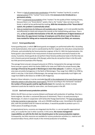 21
 There is a lack of content-wise coordination of the RUs' "markers" by the CU, as well as
internal control of the "marked" forest stands. It is necessary to be introduced as a
permanent activity;
 There is no personal accountability of the "markers" for the quality of their marking of trees,
because there is no "forest district" system, that is, the "marker" does not return to the
forest, in which he has performed the marking. With the introduction of the "forest district"
system, this problem is automatically solved.
 Data on marked trees for felling are still available only in "books", so it is not possible (quickly
and efficiently) to check and compare the records on the realised felling with them. That is
why, as fast as possible informatization of the AfF, the establishment of digital databases of
these data, the appurtenant trainings of employees and the direct input of the data on
trees marked for felling and on measured wood assortments (via PDAs), are necessary.
3.1.1.7. Forest guarding tasks
Forest guarding tasks, in which 194 forest guards are engaged, are performed within RUs. According
to the Systematization, their work is coordinated by the RUs' engineers for silviculture and protection
of forests, and controlled by the forest protection engineer of the CU. With the Systematization, the
forest guard is also involved in the measurement of wood assortments and retail of wood on the
stump. In practice, forest guards do not perform these forestry-professional tasks in the RUs that are
rich in forestry personnel (example of RU Rozaje), while they do not perform them in the RUs with
too little personnel (example of RU Pljevlja).
The average forest area per one guard amounts to 3750 ha. Compared to the average normative
forest area per a guard, which has Serbia (5000 ha for state and 7500 ha for private forests), the
coverage of forests by the guards in Montenegro is more than adequate. In addition, the guard's
area sizes are pretty homogenous in the North of Montenegro. They range from 2000 (!) to 3700 ha,
which is very low. In the South of Montenegro, the average areas are expectedly much higher and
range from 6500 ha (RU Kotor) to 14 000 ha (RU Podgorica).
Based on these indicators, it can be concluded that AfF in the employment of so many forest guards
indirectly solved or still solves their social aspects, because according to the mentioned "standard"
the number of forest guards could be significantly lower (for example, by a third). A similar
statement could also be made for some other, non-forestry posts in the AfF.
3.1.1.8. Seed and nursery production activities
Within the AfF there are two nurseries (Kolasin and Rozaje) with production of seedlings. One has a
forest engineer, the other is uncovered (because of retirement). There is no seed processing in
Montenegro. It is done in cooperation with Serbia (the Pozega Seed Center). The level of production
in the two nurseries is now very low - only up to 250,000 seedlings a year. According to the optimal
plan, with the provided funds for material and labour, it would be possible to produce up to 1.5
million pieces of seedlings annually.
In organizational terms, nurseries are integrated into the RUs, i.e. are not specific organizational
units, as is usually the case in other countries. In this sense, the nursery management
responsibilities are with the RU chief, but should be given to the nursery production engineer.
Consequently, too little resources are available for nursery production activities (i.e. material and
occasional labour force), which results in the minimal production of seedlings.
 