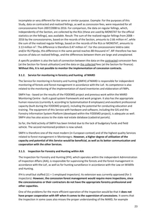 23
incomplete or very different for the same or similar purpose. Example: For the purposes of this
Study, data on contracted and realized fellings, as well as concession fees, were requested for all
concessionaires from 2007/2008 to 2016. For comparison, the data on regular fellings, which,
independently of the Section, are collected by the RUs (these are used by MONSTAT for the official
statistics on the fellings), was available. Result: The sum of the realized regular fellings from 2008 –
2016 by the concessionaires, based on the records of the Section, amounts to 2.66 million m3
, while
the sum of the realized regular fellings, based on the records of the RUs or MONSTAT, amounts to
3.13 million m3
. The difference is therefore 0.47 million m3
. For the concessionaire Vektra-Jakic
and/or RU Pljevlja, this difference in the same period reaches 88 thousand m3
. AfF therefore has two
sources of data on realized fellings, and the differences between them are large and unexplained.
A specific problem is also the lack of connection between the data on the contracted concession fees
(at the Section for forest utilisation) and the data on the collected fees (at the Section for finance).
Without this, it is not possible to monitor the implementation of concession contracts.
3.1.2. Service for monitoring in forestry and hunting of MARD
The Service for monitoring in forestry and hunting (SMFH) of MARD is responsible for independent
monitoring of forests and forest management in accordance with the LoF. Its competence is also
related to the monitoring of the implementation of stand inventories and elaboration of FMPs.
SMFH has - based on the results of the FODEMO project and previous work within the MARD
Monitoring Centre - built a good system framework and work program. It also has the appropriate
human resources (currently 4, according to Systematisation 8 employees) and excellent professional
capacity (built during the FODEMO project), including the potential for conducting education and
training. The equipment of this Service with hardware and software, including the GIS and the
Forestry Information System Platform (developed within the FODEMO project), is adequate as well.
SMFH also has also access to the state real estate database (cadastral parcels).
So far, the field activity of SMFH has been limited due to the lack of budgetary funds and field
vehicle. The second mentioned problem is now solved.
SMFH is therefore one of the most modern (in European context) and of the highest quality Services
related to forest management in Montenegro. However, a higher degree of utilization of the
capacity and potential of this Service would be beneficial, as well as its better communication and
cooperation with the other Services.
3.1.3. Inspection for Forestry and Hunting within AIA
The Inspection for Forestry and Hunting (IFH), which operates within the independent Administration
of Inspection Affairs (AIA), is responsible for supervising the forests and the forest management in
accordance with the LoF, as well as for hunting surveillance in accordance with the Law on Wildlife
and Hunting.
IFH is small but staffed (11 + 1 employed inspectors). Its extension was currently approved (for 3
inspectors). However, the concession forest management would require more inspections, since
the concessionaires or their contractors do not have the appropriate forestry-professional and
other capacities.
One of the problems for the more efficient operation of the Inspection would be that it does not
have proper cooperation with AfF when it comes to the supervision of concessions. It seems that
the Inspection in some cases also misses the proper understanding of the MARD, for example
 