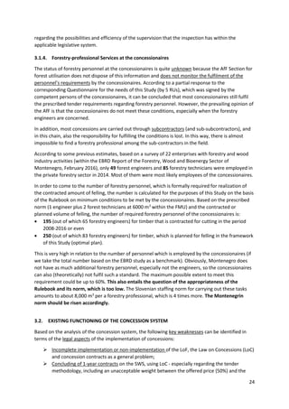 24
regarding the possibilities and efficiency of the supervision that the inspection has within the
applicable legislative system.
3.1.4. Forestry-professional Services at the concessionaires
The status of forestry personnel at the concessionaires is quite unknown because the AfF Section for
forest utilisation does not dispose of this information and does not monitor the fulfilment of the
personnel’s requirements by the concessionaires. According to a partial response to the
corresponding Questionnaire for the needs of this Study (by 5 RUs), which was signed by the
competent persons of the concessionaires, it can be concluded that most concessionaires still fulfil
the prescribed tender requirements regarding forestry personnel. However, the prevailing opinion of
the AfF is that the concessionaires do not meet these conditions, especially when the forestry
engineers are concerned.
In addition, most concessions are carried out through subcontractors (and sub-subcontractors), and
in this chain, also the responsibility for fulfilling the conditions is lost. In this way, there is almost
impossible to find a forestry professional among the sub-contractors in the field.
According to some previous estimates, based on a survey of 22 enterprises with forestry and wood
industry activities (within the EBRD Report of the Forestry, Wood and Bioenergy Sector of
Montenegro, February 2016), only 49 forest engineers and 85 forestry technicians were employed in
the private forestry sector in 2014. Most of them were most likely employees of the concessionaires.
In order to come to the number of forestry personnel, which is formally required for realization of
the contracted amount of felling, the number is calculated for the purposes of this Study on the basis
of the Rulebook on minimum conditions to be met by the concessionaires. Based on the prescribed
norm (1 engineer plus 2 forest technicians at 6000 m3
within the FMU) and the contracted or
planned volume of felling, the number of required forestry personnel of the concessionaires is:
 195 (out of which 65 forestry engineers) for timber that is contracted for cutting in the period
2008-2016 or even
 250 (out of which 83 forestry engineers) for timber, which is planned for felling in the framework
of this Study (optimal plan).
This is very high in relation to the number of personnel which is employed by the concessionaires (if
we take the total number based on the EBRD study as a benchmark). Obviously, Montenegro does
not have as much additional forestry personnel, especially not the engineers, so the concessionaires
can also (theoretically) not fulfil such a standard. The maximum possible extent to meet this
requirement could be up to 60%. This also entails the question of the appropriateness of the
Rulebook and its norm, which is too low. The Slovenian staffing norm for carrying out these tasks
amounts to about 8,000 m3
per a forestry professional, which is 4 times more. The Montenegrin
norm should be risen accordingly.
3.2. EXISTING FUNCTIONING OF THE CONCESSION SYSTEM
Based on the analysis of the concession system, the following key weaknesses can be identified in
terms of the legal aspects of the implementation of concessions:
 Incomplete implementation or non-implementation of the LoF, the Law on Concessions (LoC)
and concession contracts as a general problem;
 Concluding of 1-year contracts on the SWS, using LoC - especially regarding the tender
methodology, including an unacceptable weight between the offered price (50%) and the
 