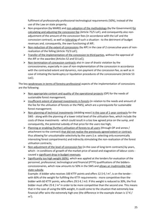 25
fulfilment of professionally-professional-technological requirements (50%), instead of the
use of the Law on state property;
 Non-preparation (by MARD) and non-adoption of the methodology (by the Government) for
calculating and adjusting the concession fee (Article 75/5 LoF), and consequently also non-
adjustment of the amount of the concession fees (in accordance with the LoF and the
concession contract), as well as tolerating of such a situation - to the detriment of budget
revenues and, consequently, the own functioning of AfF;
 Non-reduction of the extent of concessions (by AfF) in the case of 2 consecutive years of non-
realization of the felling (Article 73/3 LoF);
 Transfer of the implementation of the concession to third parties, without the approval of
the AfF or the awardee (Articles 52 and 53 LoC);
 Non-termination of concession contracts also in case of drastic violation by the
concessionaires, especially in case of non-implementation of the concession in accordance
with the contracted extent and dynamics, non-payment of the concession fee, as well as in
case of initiating the bankruptcy or liquidation procedures of the concessionaire (Article 53
LoC).
The key weaknesses in terms of forestry-professional aspects of the implementation of concessions
are the following:
 Non-appropriate content and quality of the operational projects (OP) for the needs of
sustainable forest management;
 Insufficient extent of planned investments in forests (in relation to the needs and amount of
the fee for the utilisation of forests or the PWS), which are a prerequisite for sustainable
forest management;
 Non-planning of technical investments (skidding ways) in the case of 1-year contracts for the
SWS - along with the planning of a lower initial level of the utilisation fees, which include the
costs of these investments - which could result in a too low agreed price on the sump, and
consequently, the potential subsidy of that price for the users too high;
 Planning or enabling (further) utilisation of forests to all users (through OP and annex /
attachment to the contract) that did not realize the previously agreed extent or contract,
thus allowing for unsustainable selectivity by the users (i.e. selecting only economically
interesting forest compartments) and indirectly stimulating the non-realization of the forest
utilisation contracts;
 Non-adjustment of the level of concession fee (in the case of long-term contracts) by years,
which - in conditions of growth of the market price of wood and stagnation of labour costs -
caused a significant drop in budget revenues;
 Significantly too high weight (60%), which was applied at the tenders for evaluation of the
personnel, professional, technological and financial (PTTF) qualifications of the bidders-
concessionaires, which now amounts to 50% in the SWS and allows an inadmissible high
state subsidy.
Example: A bidder who receives 100 KTTF points and offers 12.5 € / m3
, is on the tender -
with 60% of the weight for fulfilling the KTTF requirements - more competitive than the
bidder with 60 KTTF points, who offers 29.5 € / m3. If this weight is reduced to 30%, the first
bidder must offer 25 € / m3
in order to be more competitive than the second one. This means
that in the case of using the 60% weight, it could come to the situation that extremely low
financial offer wins the extremely high one (the difference in the example shown is 17 € /
m3
).
 