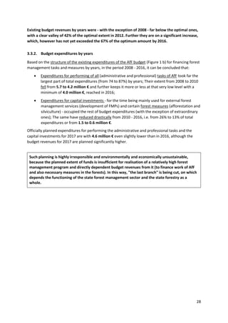 28
Existing budget revenues by years were - with the exception of 2008 - far below the optimal ones,
with a clear valley of 42% of the optimal extent in 2012. Further they are on a significant increase,
which, however has not yet exceeded the 67% of the optimum amount by 2016.
3.3.2. Budget expenditures by years
Based on the structure of the existing expenditures of the AfF budget (Figure 1 b) for financing forest
management tasks and measures by years, in the period 2008 - 2016, it can be concluded that:
 Expenditures for performing of all (administrative and professional) tasks of AfF took far the
largest part of total expenditures (from 74 to 87%) by years; Their extent from 2008 to 2010
fell from 5.7 to 4.2 million € and further keeps it more or less at that very low level with a
minimum of 4.0 million €, reached in 2016;
 Expenditures for capital investments - for the time being mainly used for external forest
management services (development of FMPs) and certain forest measures (afforestation and
silviculture) - occupied the rest of budget expenditures (with the exception of extraordinary
ones); The same have reduced drastically from 2010 - 2016, i.e. from 26% to 13% of total
expenditures or from 1.5 to 0.6 million €.
Officially planned expenditures for performing the administrative and professional tasks and the
capital investments for 2017 are with 4.6 million € even slightly lower than in 2016, although the
budget revenues for 2017 are planned significantly higher.
Such planning is highly irresponsible and environmentally and economically unsustainable,
because the planned extent of funds is insufficient for realisation of a relatively high forest
management program and directly dependent budget revenues from it (to finance work of AfF
and also necessary measures in the forests). In this way, "the last branch" is being cut, on which
depends the functioning of the state forest management sector and the state forestry as a
whole.
 