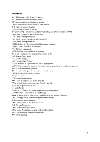 2
ACRONYMS
AfF - Administration for Forests of MARD
AIA - Administration of Inspection Affairs
CAF - commercial administration of forests
CASF - commercial administration of state forests
CFU - Costs of forest utilisation
CU of AfF - Central Unit of the AfF
DFHWI of MARD - Directorate for Forestry, Hunting and Wood Industry of MARD
FMNE DOO - Forests of Montenegro DOO
FMP - forest management plan
FMS of AfF - Forest Management Sector of AfF
FMU - forest management unit
FODEMO - Forestry development in Montenegro (project)
FSMNE - Forest Service of Montenegro
FTE - Full time equivalent
HGSP - hunting grounds of special purpose
IFH of AIA - Inspection for Forestry and Hunting of AIA
LoC - Law on Concessions
LoF - Law on Forests
LoSP - Law on State Property
MARD - Ministry of Agriculture and Rural Development
MIDAS - Montenegro Institutional Development and Agricultural Strengthening (project)
NWFP - non-wood forest products
OP – operational project (for execution of forest works)
PAF - Public Administration of Forests
PF - private forest
PFO - private forest owner
PWS - price of wood on the stump or stock
PWA - price of wood assortments on (forest) road side
RU of AfF - Regional Unit of AfF
SF - state forest
SFMNE DOO (DŠCG DOO) - State Forests of Montenegro DOO
SFSMNE - State Forest Service of Montenegro
SMFH of MARD – Service for monitoring in forestry and hunting of MARD
SWA - selling of wood assortments (on forest road side)
SWG - strategic working group
SWS - selling wood on the stump or stock
ToR - Terms of reference
TWG - technical working group
VWA - value of wood assortments on (forest) road side
VWS - value of wood on the stump or stock
WG - working group
 