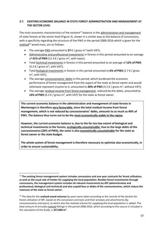 37
3.7. EXISTING ECONOMIC BALANCE IN STATE FOREST ADMINISTRATION AND MANAGEMENT AT
THE SECTOR LEVEL
The main economic characteristics of the existent15
balance in the administration and management
of state forests at the sector level (Figure 3), shown in a similar way as the balance of concessions,
with a specificity regarding the structure of the PWS in the period 2008-2016 which is given for the
realised16
wood mass, are as follows:
 The average PWS amounted to 27 € / gross m3
(with VAT);
 Administrative and professional investments in forests in this period amounted to an average
of 41% of PWS (11.3 € / gross m3
, with taxes);
 Total technical investments in forests in this period amounted to an average of 12% of PWS
(3.2 € / gross m3
, with VAT);
 Total biological investments in forests in this period amounted to 6% of PWS (1.7 € / gross
m3
, with VAT);
 The average concessionaires' debts in this period, which burdened the economic
performance of forest management from the aspect of the state as forest owner and would
otherwise represent income to it, amounted to 20% of PWS (5.5 € / gross m3
, without VAT);
 The average residual income from forest management, reduced by the debts, amounted to
16% of PWS (4.3 € / gross m3
, with VAT) for the state as forest owner.
The current economic balance in the administration and management of state forests in
Montenegro is therefore very favourable, since the total residual income from forest
management, which is not reduced by concessionaires’ debts, amounts to as much as 40% of
PWS. The balance thus turns out to be the most economically viable in the region.
However, the current economic balance is, due to the far too low extent of biological and
technical investments in the forests, ecologically unsustainable. Due to the large debts of the
concessionaires (20% of PWS), the same is also economically unsustainable for the state as
forest owner or the state budget.
The whole system of forest management is therefore necessary to optimize also economically, in
order to ensure sustainability.
15
The existing forest management system includes concessions and one-year contracts for forest utilisation,
as well as the usual sale of timber for supplying the local population. Besides forest investments through
concessions, the management system includes all relevant investments by AfF (administrative and
professional, biological and technical) and also unpaid fees or debts of the concessionaires, which reduce the
revenues of the state as forest owner.
16
The data for the realized wood volumes by years were taken according to the records of the Section for
forest utilisation of AfF, based on the concession contracts and their annexes and attachments (by
concessionaires and years), to which also the realized volume for supplying the local population is added. The
total amount of annually realized fellings in the period 2008-2016, which according to this source is included in
the calculation of the Study, is 357,000 m3
.
 
