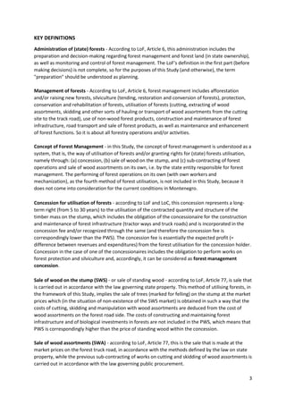 3
KEY DEFINITIONS
Administration of (state) forests - According to LoF, Article 6, this administration includes the
preparation and decision-making regarding forest management and forest land (in state ownership),
as well as monitoring and control of forest management. The LoF's definition in the first part (before
making decisions) is not complete, so for the purposes of this Study (and otherwise), the term
"preparation" should be understood as planning.
Management of forests - According to LoF, Article 6, forest management includes afforestation
and/or raising new forests, silviculture (tending, restoration and conversion of forests), protection,
conservation and rehabilitation of forests, utilisation of forests (cutting, extracting of wood
assortments, skidding and other sorts of hauling or transport of wood assortments from the cutting
site to the track road), use of non-wood forest products, construction and maintenance of forest
infrastructure, road transport and sale of forest products, as well as maintenance and enhancement
of forest functions. So it is about all forestry operations and/or activities.
Concept of Forest Management - in this Study, the concept of forest management is understood as a
system, that is, the way of utilisation of forests and/or granting rights for (state) forests utilisation,
namely through: (a) concession, (b) sale of wood on the stump, and (c) sub-contracting of forest
operations and sale of wood assortments on its own, i.e. by the state entity responsible for forest
management. The performing of forest operations on its own (with own workers and
mechanization), as the fourth method of forest utilisation, is not included in this Study, because it
does not come into consideration for the current conditions in Montenegro.
Concession for utilisation of forests - according to LoF and LoC, this concession represents a long-
term right (from 5 to 30 years) to the utilisation of the contracted quantity and structure of the
timber mass on the stump, which includes the obligation of the concessionaire for the construction
and maintenance of forest infrastructure (tractor ways and truck roads) and is incorporated in the
concession fee and/or recognized through the same (and therefore the concession fee is
correspondingly lower than the PWS). The concession fee is essentially the expected profit (=
difference between revenues and expenditures) from the forest utilisation for the concession holder.
Concession in the case of one of the concessionaires includes the obligation to perform works on
forest protection and silviculture and, accordingly, it can be considered as forest management
concession.
Sale of wood on the stump (SWS) - or sale of standing wood - according to LoF, Article 77, is sale that
is carried out in accordance with the law governing state property. This method of utilising forests, in
the framework of this Study, implies the sale of trees (marked for felling) on the stump at the market
prices which (in the situation of non-existence of the SWS market) is obtained in such a way that the
costs of cutting, skidding and manipulation with wood assortments are deduced from the cost of
wood assortments on the forest road side. The costs of constructing and maintaining forest
infrastructure and of biological investments in forests are not included in the PWS, which means that
PWS is correspondingly higher than the price of standing wood within the concession.
Sale of wood assortments (SWA) - according to LoF, Article 77, this is the sale that is made at the
market prices on the forest truck road, in accordance with the methods defined by the law on state
property, while the previous sub-contracting of works on cutting and skidding of wood assortments is
carried out in accordance with the law governing public procurement.
 