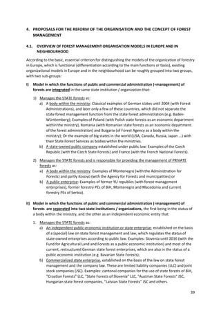 39
4. PROPOSALS FOR THE REFORM OF THE ORGANISATION AND THE CONCEPT OF FOREST
MANAGEMENT
4.1. OVERVIEW OF FOREST MANAGEMENT ORGANISATION MODELS IN EUROPE AND IN
NEIGHBOURHOOD
According to the basic, essential criterion for distinguishing the models of the organization of forestry
in Europe, which is functional (differentiation according to the main functions or tasks), existing
organizational models in Europe and in the neighbourhood can be roughly grouped into two groups,
with two sub-groups:
I) Model in which the functions of public and commercial administration (=management) of
forests are integrated in the same state institution / organization that:
1) Manages the STATE forests as:
a) A body within the ministry: Classical examples of German states until 2004 (with Forest
Administrations), and later only a few of these countries, which did not separate the
state forest management function from the state forest administration (e.g. Baden-
Württemberg); Examples of Poland (with Polish state forests as an economic department
within the ministry), Romania (with Romanian state forests as an economic department
of the forest administration) and Bulgaria (of Forest Agency as a body within the
ministry); Or the example of big states in the world (USA, Canada, Russia, Japan ...) with
their State Forest Services as bodies within the ministries.
b) A state-owned public company established under public law: Examples of the Czech
Republic (with the Czech State Forests) and France (with the French National Forests).
2) Manages the STATE forests and is responsible for providing the management of PRIVATE
forests as:
a) A body within the ministry: Examples of Montenegro (with the Administration for
Forests) and partly Kosovo (with the Agency for Forests and municipalities) or
b) A public enterprise: Examples of former YU republics (with forest management
enterprises), former forestry PEs of BiH, Montenegro and Macedonia and current
forestry PEs of Serbia).
II) Model in which the functions of public and commercial administration (=management) of
forests are separated into two state institutions / organizations, the first being in the status of
a body within the ministry, and the other as an independent economic entity that:
1. Manages the STATE forests as:
a) An independent public-economic institution or state enterprise, established on the basis
of a (special) law on state forest management and law, which regulates the status of
state-owned enterprises according to public law. Examples: Slovenia until 2016 (with the
Fund for Agricultural Land and Forests as a public economic institution) and most of the
current, restructured German state forest enterprises, which are also in the status of a
public economic institution (e.g. Bavarian State Forests);
b) Commercialized state enterprise, established on the basis of the law on state forest
management and the company law. These are limited liability companies (LLC) and joint
stock companies (JSC). Examples: cantonal companies for the use of state forests of BiH,
"Croatian Forests” LLC, "State Forests of Slovenia" LLC, "Austrian State Forests" JSC,
Hungarian state forest companies, "Latvian State Forests" JSC and others.
 