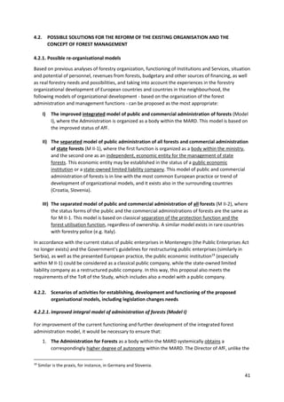 41
4.2. POSSIBLE SOLUTIONS FOR THE REFORM OF THE EXISTING ORGANISATION AND THE
CONCEPT OF FOREST MANAGEMENT
4.2.1. Possible re-organisational models
Based on previous analyses of forestry organization, functioning of Institutions and Services, situation
and potential of personnel, revenues from forests, budgetary and other sources of financing, as well
as real forestry needs and possibilities, and taking into account the experiences in the forestry
organizational development of European countries and countries in the neighbourhood, the
following models of organizational development - based on the organization of the forest
administration and management functions - can be proposed as the most appropriate:
I) The improved integrated model of public and commercial administration of forests (Model
I), where the Administration is organized as a body within the MARD. This model is based on
the improved status of AfF.
II) The separated model of public administration of all forests and commercial administration
of state forests (M II-1), where the first function is organized as a body within the ministry,
and the second one as an independent, economic entity for the management of state
forests. This economic entity may be established in the status of a public economic
institution or a state-owned limited liability company. This model of public and commercial
administration of forests is in line with the most common European practice or trend of
development of organizational models, and it exists also in the surrounding countries
(Croatia, Slovenia).
III) The separated model of public and commercial administration of all forests (M II-2), where
the status forms of the public and the commercial administrations of forests are the same as
for M II-1. This model is based on classical separation of the protection function and the
forest utilisation function, regardless of ownership. A similar model exists in rare countries
with forestry police (e.g. Italy).
In accordance with the current status of public enterprises in Montenegro (the Public Enterprises Act
no longer exists) and the Government's guidelines for restructuring public enterprises (similarly in
Serbia), as well as the presented European practice, the public economic institution19
(especially
within M II-1) could be considered as a classical public company, while the state-owned limited
liability company as a restructured public company. In this way, this proposal also meets the
requirements of the ToR of the Study, which includes also a model with a public company.
4.2.2. Scenarios of activities for establishing, development and functioning of the proposed
organisational models, including legislation changes needs
4.2.2.1. Improved integral model of administration of forests (Model I)
For improvement of the current functioning and further development of the integrated forest
administration model, it would be necessary to ensure that:
1. The Administration for Forests as a body within the MARD systemically obtains a
correspondingly higher degree of autonomy within the MARD. The Director of AfF, unlike the
19
Similar is the praxis, for instance, in Germany and Slovenia.
 