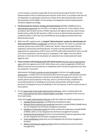 42
current situation, should be responsible for the overall functioning of the AfF or for the
implementation of the so-called executive functions of the same, in accordance with the LoF,
the Regulation on organization and manner of work of the state administration and the
Systematization of the MARD. For this purpose, this Regulation and the Systematization
should be adapted accordingly.
2. The Directorate for forestry, hunting and wood industry (DFHWI) of MARD performs
administrative supervision over the AfF in accordance with the LoF. In this context, and in
accordance with its basic function, DFHWI represents the highest authority, which creates
forestry policy, while the AfF executes it. When it comes to administrative procedures or
complaints within it, AfF is the first and DFHWI the second degree (and the third is the
Administrative Court).
3. Within the AfF's regional units, an integral "district foresters" system for administration of
state and private forests is established, and that the "districts" (for which it is possible and
rational), became local units of AfF, in which the "district" teams are located: forestry
engineer(s), technician(s) and forest guards. This level is purely operational because it
approaches the organization of AfF to users and PFOs (with indirect benefits for them, as well
as for forest protection), and the forests to employees in AfF. Higher costs (for official
premises or rents) due to this localization are expected to be compensated with lower
logistical costs.
4. Forest nurseries and hunting grounds with special purpose become special organizational
units within the regional units of AfF. Within these units, active management of HGSP and
efficient seed and nursery production is established, which should soon generate more than
the production “consumes”.
Alternatively, the forest nurseries are semi-privatized in the form of a public-private
partnership (= a modern form of concession) within which the public and economic function
of seed and nursery production is carried out according to the long-term contract. The
private partner (concessionaire) in this way, and on a commercial basis, establishes the
contracted production of seedlings by tree species and quantities (with guaranteed
purchase), including the amount of seedlings of rare tree species, as well as seed orchards of
these species.
5. For the typical tasks of the public administration of forests, which is implied within this
model, financing from the state's integral budget is provided, irrespective of the revenues
from state forests.
Tasks of the public administration of forests under this model are related in particular to:
 Strategic forestry planning, including forest development plans;
 National forest inventory and monitoring (operations outside DFHWI of MARD which
are not integrated into the forest management function);
 Database or information system for forests and forestry (operations outside DFHWI
of MARD, which are not integrated into the forest management function);
 Preventive forest protection function and extraordinary measures (operations that
are not integrated into the forest management function);
 Forest rehabilitation (tasks that are not integrated into the forest management
function);
 Advisory and financial support to PFOs (without professional services for forest
management);
 