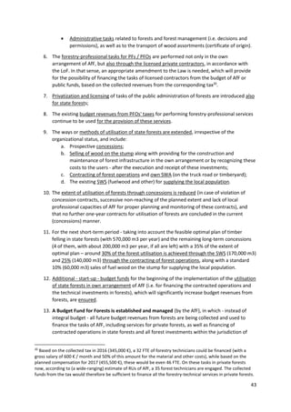 43
 Administrative tasks related to forests and forest management (i.e. decisions and
permissions), as well as to the transport of wood assortments (certificate of origin).
6. The forestry-professional tasks for PFs / PFOs are performed not only in the own
arrangement of AfF, but also through the licensed private contractors, in accordance with
the LoF. In that sense, an appropriate amendment to the Law is needed, which will provide
for the possibility of financing the tasks of licensed contractors from the budget of AfF or
public funds, based on the collected revenues from the corresponding tax20
.
7. Privatization and licensing of tasks of the public administration of forests are introduced also
for state forests;
8. The existing budget revenues from PFOs' taxes for performing forestry-professional services
continue to be used for the provision of these services.
9. The ways or methods of utilisation of state forests are extended, irrespective of the
organizational status, and include:
a. Prospective concessions;
b. Selling of wood on the stump along with providing for the construction and
maintenance of forest infrastructure in the own arrangement or by recognizing these
costs to the users - after the execution and receipt of these investments;
c. Contracting of forest operations and own SWA (on the truck road or timberyard);
d. The existing SWS (fuelwood and other) for supplying the local population.
10. The extent of utilisation of forests through concessions is reduced (in case of violation of
concession contracts, successive non-reaching of the planned extent and lack of local
professional capacities of AfF for proper planning and monitoring of these contracts), and
that no further one-year contracts for utilisation of forests are concluded in the current
(concessions) manner.
11. For the next short-term period - taking into account the feasible optimal plan of timber
felling in state forests (with 570,000 m3 per year) and the remaining long-term concessions
(4 of them, with about 200,000 m3 per year, if all are left) with a 35% of the extent of
optimal plan – around 30% of the forest utilisation is achieved through the SWS (170,000 m3)
and 25% (140,000 m3) through the contracting of forest operations, along with a standard
10% (60,000 m3) sales of fuel wood on the stump for supplying the local population.
12. Additional - start-up - budget funds for the beginning of the implementation of the utilisation
of state forests in own arrangement of AfF (i.e. for financing the contracted operations and
the technical investments in forests), which will significantly increase budget revenues from
forests, are ensured.
13. A Budget Fund for Forests is established and managed (by the AfF), in which - instead of
integral budget - all future budget revenues from forests are being collected and used to
finance the tasks of AfF, including services for private forests, as well as financing of
contracted operations in state forests and all forest investments within the jurisdiction of
20
Based on the collected tax in 2016 (345,000 €), a 32 FTE of forestry technicians could be financed (with a
gross salary of 600 € / month and 50% of this amount for the material and other costs), while based on the
planned compensation for 2017 (455,500 €), these would be even 46 FTE. On these tasks in private forests
now, according to (a wide-ranging) estimate of RUs of AfF, a 35 forest technicians are engaged. The collected
funds from the tax would therefore be sufficient to finance all the forestry-technical services in private forests.
 