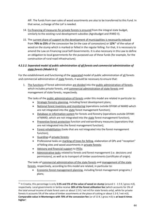 44
AfF. The funds from own sales of wood assortments are also to be transferred to this Fund. In
that sense, a change of the LoF is needed.
14. Co-financing of measures for private forests is ensured from the integral state budget,
similarly to the existing rural development subsidies (Agrobudget and IPARD II).
15. The current share of support to the development of municipalities is necessarily reduced
from 70% to 25% of the concession fee (in the case of concessions) or 12%21
of the value of
wood on the stump which is marked or felled in the regular felling. For that, it is necessary to
amend the Law on Financing Local Self-Governments. It is also necessary in this Law to define
an obligation to local governments for the purposed use of these funds (for example, for the
construction of rural road infrastructure).
4.2.2.2. Separated model of public administration of all forests and commercial administration of
state forests (Model II-1)
For the establishment and functioning of the separated model of public administration of all forests
and commercial administration of state forests, it would be necessary to ensure that:
1. The functions of forest administration are divided into the public administration of forests,
which includes private forests, and commercial administration of state forests and
management of state forests, respectively.
The tasks of the public administration of forests under this model are related in particular to:
 Strategic forestry planning, including forest development plans;
 National forest inventory and monitoring (operations outside DFHWI of MARD which
are not integrated into the state forest management function);
 Database or information system for forests and forestry (operations outside DFHWI
of MARD, which are not integrated into the state forest management function);
 Preventive forest protection function and extraordinary measures (operations that
are not integrated into the forest management function);
 Forest rehabilitation (tasks that are not integrated into the forest management
function);
 Guarding of private forests;
 Professional tasks on marking of trees for felling, elaboration of OPs and “reception”
of felling sites and wood assortments in private forests;
 Advisory and financial support to PFOs;
 Administrative tasks related to forests and forest management (i.e. decisions and
permissions), as well as to transport of timber assortments (certificate of origin).
The tasks of commercial administration of the state forests and management of the state
forests, respectively, according to this model are related, in particular to:
 Economic forest management planning, including forest management programs /
plans;
21
In Croatia, this percentage is only 3.5% and 5% of the value of wood on stump (around 1 - 1.5 € / gross m3),
respectively. Local governments in Serbia receive 30% of the forest utilisation fee (which accounts for 3% of
the total annual income of state forest users or about 1.5 € / net m3 for state forests only), while for private
forests it accounts 5% of the value of timber assortments at the place of cutting or about 1.5 € / net m3).
Comparable value in Montenegro with 70% of the concession fee (or of 13 € / gross m3) is at least 6 times
higher!
 