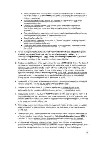45
 Stand inventories and monitoring of the state forest management (a part which is
not in the domain of DFHWI of MARD and in the function of public administration of
forests, respectively);
 Maintenance of databases, records and registers in support of the state forest
management function;
 Granting the rights to use the state forests, forest land and forest products
(concessions and other forms, land lease, the right to use non-timber forest
products);
 Operational planning, organization and monitoring of the utilisation of state forests,
including works on protection of forests and silviculture;
 Guarding of state forests;
 Marking of trees for felling, elaboration of OPs and "reception" of felling sites and
wood assortments in state forests;
 Dispatching and selling of wood assortments from state forests (to the extent that
they exist).
2. For the management of state forests, the Government establishes an independent public
economic institution - “Service for State Forests of Montenegro (SSFMNE)” or a
commercialised public company - “State Forests of Montenegro (SFMNE DOO)”, based on
the previous provisions of the Law which regulates the establishing.
3. The Law on establishment of the legal entity, in the case of SFMNE DOO, defines the status of
the same as a public company in 100% ownership of the state aimed at acquisition of profit
from management of state forests, nursery activities and hunting, from performing certain
professional services (especially for private forests), as well as certain tasks based on the
legal authorisation (in particular the forest guarding), along with a general obligation for the
company to ensure certain ecological and social objectives or functions of forests (which
usually require additional expenditures or a reduction in profit).
4. The function of state forest management according to the above-defined tasks is separated
from the integral model and transferred to SSFMNE or SFMNE DOO.
5. The Law on the establishment of SSFMNE or SFMNE DOO transfers also the public
authorization for the management of concessions and their revenues to that entity.
6. The nurseries, as well as HGSPs, join the SSFMNE or the SFMNE DOO and get the status of its
special organizational units, within which an active management of HGSP is established and
effective performance of the seed and nursery production, which generates profit, is ensured
in the public and commercial interests.
7. The employees, who currently work in the management of state forests, nursery production
and management of special purpose hunting areas, are transferred to the SSFMNE or the
SFMNE DOO.
8. The employees, who currently work on the above-defined tasks of the public administration
of forests, continue to work in the framework of the Public Administration Forests (PAF); it
continues to operate as a functionally adapted body of the current AfF within the MARD.
9. Within the PAF, an internal Service for private forests, is established: It integrates the
provision of forestry-professional tasks (in particular: the development of management plans
and annual management plans, the felling approvals, marking of trees for felling and
 