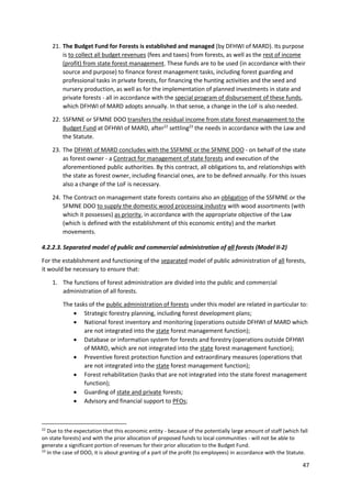 47
21. The Budget Fund for Forests is established and managed (by DFHWI of MARD). Its purpose
is to collect all budget revenues (fees and taxes) from forests, as well as the rest of income
(profit) from state forest management. These funds are to be used (in accordance with their
source and purpose) to finance forest management tasks, including forest guarding and
professional tasks in private forests, for financing the hunting activities and the seed and
nursery production, as well as for the implementation of planned investments in state and
private forests - all in accordance with the special program of disbursement of these funds,
which DFHWI of MARD adopts annually. In that sense, a change in the LoF is also needed.
22. SSFMNE or SFMNE DOO transfers the residual income from state forest management to the
Budget Fund at DFHWI of MARD, after22
settling23
the needs in accordance with the Law and
the Statute.
23. The DFHWI of MARD concludes with the SSFMNE or the SFMNE DOO - on behalf of the state
as forest owner - a Contract for management of state forests and execution of the
aforementioned public authorities. By this contract, all obligations to, and relationships with
the state as forest owner, including financial ones, are to be defined annually. For this issues
also a change of the LoF is necessary.
24. The Contract on management state forests contains also an obligation of the SSFMNE or the
SFMNE DOO to supply the domestic wood processing industry with wood assortments (with
which it possesses) as priority, in accordance with the appropriate objective of the Law
(which is defined with the establishment of this economic entity) and the market
movements.
4.2.2.3. Separated model of public and commercial administration of all forests (Model II-2)
For the establishment and functioning of the separated model of public administration of all forests,
it would be necessary to ensure that:
1. The functions of forest administration are divided into the public and commercial
administration of all forests.
The tasks of the public administration of forests under this model are related in particular to:
 Strategic forestry planning, including forest development plans;
 National forest inventory and monitoring (operations outside DFHWI of MARD which
are not integrated into the state forest management function);
 Database or information system for forests and forestry (operations outside DFHWI
of MARD, which are not integrated into the state forest management function);
 Preventive forest protection function and extraordinary measures (operations that
are not integrated into the state forest management function);
 Forest rehabilitation (tasks that are not integrated into the state forest management
function);
 Guarding of state and private forests;
 Advisory and financial support to PFOs;
22
Due to the expectation that this economic entity - because of the potentially large amount of staff (which fall
on state forests) and with the prior allocation of proposed funds to local communities - will not be able to
generate a significant portion of revenues for their prior allocation to the Budget Fund.
23
In the case of DOO, it is about granting of a part of the profit (to employees) in accordance with the Statute.
 