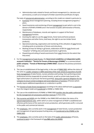 48
 Administrative tasks related to forests and forest management (i.e. decisions and
permissions), as well as to transport of timber assortments (certificate of origin).
The tasks of commercial administration, according to this model are related in particular to:
 Economic forest management planning, including forest management programs /
plans;
 Stand inventories and monitoring of forest management (a part which is not in the
domain of DFHWI of MARD and in the function of public administration of forests,
respectively);
 Maintenance of databases, records and registers in support of the forest
management function;
 Granting the rights to use the state forests, forest land and forest products
(concessions and other forms, land lease, the right to use non-timber forest
products);
 Operational planning, organization and monitoring of the utilisation of state forests,
including works on protection of forests and silviculture;
 Marking of trees for felling in all forests, elaboration of OPs for state forests and
"reception" of felling sites and wood assortments in all forests;
 Dispatching and selling of wood assortments from state forests (to the extent that
they exist).
2. For the management of state forests, the Government establishes an independent public
economic institution - “Service for Forests of Montenegro (SFMNE)” or a commercialised
public company - “Forests of Montenegro (FMNE DOO)”, based on the previous provisions
of the Law.
3. The Law on establishment of the legal entity, in the case of FMNE DOO, defines the status of
the same as a public company in 100% ownership of the state aimed at acquisition of profit
from management of state forests, nursery activities and hunting, from performing certain
professional services (especially for private forests), as well as certain tasks based on the
legal authorisation (in particular the forest guarding), along with a general obligation for the
company to ensure certain ecological and social objectives or functions of forests (which
usually require additional expenditures or a reduction in profit).
4. The function of state forest management according to the above-defined tasks is separated
from the integral model and transferred to SFMNE or FMNE DOO.
5. The Law on the establishment of SFMNE or FMNE DOO transfers also the public authorization
for the management of concessions and their revenues to that entity.
6. The nurseries and HGSPs join the SFMNE or the FMNE DOO and obtain the status of its
special organizational units, within which an active management of HGSP is established and
effective performance of the seed and nursery production, which generates profit, is ensured
in the public and commercial interests.
7. The employees, who currently work in the management of state forests, nursery production
and management of special purpose hunting areas, are transferred to the SFMNE or the
FMNE DOO.
8. The employees, who currently work on the tasks of the public administration of forests,
continue to work in the framework of new PAF within the MARD.
 