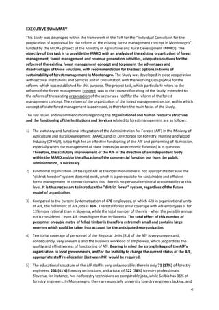 4
EXECUTIVE SUMMARY
This Study was developed within the framework of the ToR for the "Individual Consultant for the
preparation of a proposal for the reform of the existing forest management concept in Montenegro",
funded by the MIDAS project of the Ministry of Agriculture and Rural Development (MARD). The
objective of this task is to provide the MARD with an analysis of the existing organization of forest
management, forest management and revenue generation activities, adequate solutions for the
reform of the existing forest management concept and to present the advantages and
disadvantages of these solutions, with recommendation for the best options in terms of
sustainability of forest management in Montenegro. The Study was developed in close cooperation
with sectoral Institutions and Services and in consultation with the Working Group (WG) for the
reform, which was established for this purpose. The project task, which particularly refers to the
reform of the forest management concept, was in the course of drafting of the Study, extended to
the reform of the existing organization of the sector as a roof for the reform of the forest
management concept. The reform of the organization of the forest management sector, within which
concept of state forest management is addressed, is therefore the main focus of the Study.
The key issues and recommendations regarding the organizational and human resource structure
and the functioning of the Institutions and Services related to forest management are as follows:
1) The statutory and functional integration of the Administration for Forests (AfF) in the Ministry of
Agriculture and Rural Development (MARD) and its Directorate for Forestry, Hunting and Wood
Industry (DFHWI), is too high for an effective functioning of the AfF and performing of its mission,
especially when the management of state forests (as an economic function) is in question.
Therefore, the statutory improvement of the AfF in the direction of an independent body
within the MARD and/or the allocation of the commercial function out from the public
administration, is necessary.
2) Functional organization (of tasks) of AfF at the operational level is not appropriate because the
"district forester" system does not exist, which is a prerequisite for sustainable and efficient
forest management. In connection with this, there is no personal territorial accountability at this
level. It is thus necessary to introduce the "district forest" system, regardless of the future
model of organization.
3) Compared to the current Systematization of 476 employees, of which 428 in organizational units
of AfF, the fulfilment of AfF jobs is 86%. The total forest areal coverage with AfF employees is for
13% more rational than in Slovenia, while the total number of them is - when the possible annual
cut is considered - even 4.8 times higher than in Slovenia. The total effect of this number of
personnel on cubic metre of felled timber is therefore extremely small and contains large
reserves which could be taken into account for the anticipated reorganisation.
4) Territorial coverage of personnel of the Regional Units (RU) of the AfF is very uneven and,
consequently, very uneven is also the business workload of employees, which jeopardizes the
quality and effectiveness of functioning of AfF. Bearing in mind the strong linkage of the AfF's
organization to local governments, and/or the inability to change the current status of the AfF,
appropriate staff re-allocation (between RU) would be required.
5) The educational structure of the AfF staff is very unfavourable: there is only 71 (17%) of forestry
engineers, 251 (61%) forestry technicians, and a total of 322 (78%) forestry professionals.
Slovenia, for instance, has no forestry technicians on comparable jobs, while Serbia has 36% of
forestry engineers. In Montenegro, there are especially university forestry engineers lacking, and
 