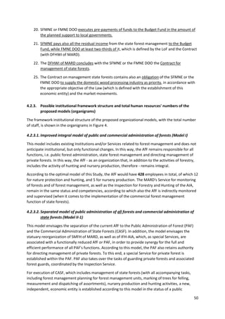 50
20. SFMNE or FMNE DOO executes pre-payments of funds to the Budget Fund in the amount of
the planned support to local governments.
21. SFMNE pays also all the residual income from the state forest management to the Budget
Fund, while FMNE DOO at least two-thirds of it, which is defined by the LoF and the Contract
(with DFHWI of MARD).
22. The DFHWI of MARD concludes with the SFMNE or the FMNE DOO the Contract for
management of state forests.
25. The Contract on management state forests contains also an obligation of the SFMNE or the
FMNE DOO to supply the domestic wood processing industry as priority, in accordance with
the appropriate objective of the Law (which is defined with the establishment of this
economic entity) and the market movements.
4.2.3. Possible institutional framework structure and total human resources' numbers of the
proposed models (organigrams)
The framework institutional structure of the proposed organizational models, with the total number
of staff, is shown in the organigrams in Figure 4.
4.2.3.1. Improved integral model of public and commercial administration of forests (Model I)
This model includes existing Institutions and/or Services related to forest management and does not
anticipate institutional, but only functional changes. In this way, the AfF remains responsible for all
functions, i.e. public forest administration, state forest management and directing management of
private forests. In this way, the AfF - as an organization that, in addition to the activities of forestry,
includes the activity of hunting and nursery production, therefore - remains integral.
According to the optimal model of this Study, the AfF would have 428 employees in total, of which 12
for nature protection and hunting, and 5 for nursery production. The MARD's Service for monitoring
of forests and of forest management, as well as the Inspection for Forestry and Hunting of the AIA,
remain in the same status and competencies, according to which also the AfF is indirectly monitored
and supervised (when it comes to the implementation of the commercial forest management
function of state forests).
4.2.3.2. Separated model of public administration of all forests and commercial administration of
state forests (Model II-1)
This model envisages the separation of the current AfF to the Public Administration of Forest (PAF)
and the Commercial Administration of State Forests (CASF). In addition, the model envisages the
statuary reorganization of SMFH of MARD, as well as of IFH-AIA, which, as special Services, are
associated with a functionally reduced AfF or PAF, in order to provide synergy for the full and
efficient performance of all PAF's functions. According to this model, the PAF also retains authority
for directing management of private forests. To this end, a special Service for private forest is
established within the PAF. PAF also takes over the tasks of guarding private forests and associated
forest guards, coordinated by the Inspection Service.
For execution of CASF, which includes management of state forests (with all accompanying tasks,
including forest management planning for forest management units, marking of trees for felling,
measurement and dispatching of assortments), nursery production and hunting activities, a new,
independent, economic entity is established according to this model in the status of a public
 