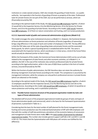 51
institution or a state-owned company. CASF also includes the guarding of state forests - as a public
authority - but especially in the function of guarding of forests as property of the state. Professional
tasks for private forests are not part of the CASF, but can be performed as services, which are
(financially) ensured by PAF.
According to the optimal model of this Study, the PAF would have 84 employees together, of which
15 would fall to the Inspection Service, 8 to the Monitoring Service, 23 to the Service for Private
Forests, and 23 to the guarding of private forests. According to this model, CASF would, however,
have 367 employees, 12 of them on nature conservation and hunting, and 5 on nursery production.
4.2.3.3. Separated model of public and commercial administration of all forests (Model II-2)
This model envisages the same institutional structure as Model II-1. However, the functional division
of forest administration on forest protection and utilisation of forests (regardless of ownership)
brings a big difference in the scope of work and number of employees in the PAF. The key difference
is that the PAF takes over all the tasks of guarding (state and private) forests and the associated
forest guards, for which a special Guarding Service is established within the PAF. The same is
associated with the Inspection Service, which coordinates it. In that sense, a kind of the Forest Police
would actually be obtained (similar to that in Italy).
Within the framework of this model, the Commercial Forest Administration (CAF) carries out all tasks
related to the management of state forests and other economic activities, as in Model II-1. In
addition, the CAF in the case of the institution also contains professional tasks for private forests
according to the legal authorisation, while in the case of DOO these could be in the form of market
services, ensured (financed) by the PAF.
Within the function of public administration, the PAF therefore does not retain the authority for
directing management of private forests according to this model. This competence is assumed by the
management institution, while the company can only perform professional services in private forests
(which are obtained on the tender).
According to the optimal model of this Study, the PAF would have 223 employees together, of which
15 employees would fall into the Inspection Service, 8 to the Monitoring Service and 191 to the
Guarding Service. According to this model, CAF would have 227 employees, of which 12 would be on
nature protection and hunting, and 5 in plantation production.
4.2.4. Possible human resources structure of the proposed organisation models by tasks and
types of forest administration
The detailed staff structure of the proposed organizational models by groups of tasks and types of
forest administration (public and commercial), which is the basis for the framework Systematization
of personnel, is presented in Table no. 1.
Considering that the basis for the total number of staff planned for the forest management tasks,
hunting and nursery production was the endorsed Systematisation of AfF with 428 employees and
that with this number of staff also preliminary calculations of the economic balance of concessions
and management of state forests were made, 428 is the total number of personnel by individual
organizational models. This number also includes general support staff (36 in M 1 and M II-1 and 38
in M II-2). This means that the Systematisation with 428 places still remains non-fulfilled for this
difference.
 