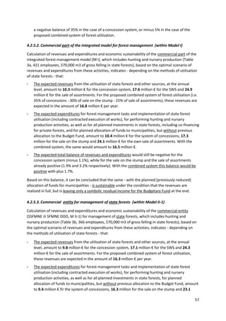 57
a negative balance of 35% in the case of a concession system, or minus 5% in the case of the
proposed combined system of forest utilisation.
4.2.5.2. Commercial part of the integrated model for forest management (within Model I)
Calculation of revenues and expenditures and economic sustainability of the commercial part of the
integrated forest management model (M I), which includes hunting and nursery production (Table
3a, 421 employees, 570,000 m3 of gross felling in state forests), based on the optimal scenario of
revenues and expenditures from these activities, indicates - depending on the methods of utilisation
of state forests - that:
- The expected revenues from the utilisation of state forests and other sources, at the annual
level, amount to 10.3 million € for the concession system, 17.6 million € for the SWS and 24.9
million € for the sale of assortments. For the proposed combined system of forest utilisation (i.e.
35% of concessions - 30% of sale on the stump - 25% of sale of assortments), these revenues are
expected in the amount of 16.8 million € per year.
- The expected expenditures for forest management tasks and implementation of state forest
utilisation (including contracted execution of works), for performing hunting and nursery
production activities, as well as for all planned investments in state forests, including co-financing
for private forests, and for planned allocation of funds to municipalities, but without previous
allocation to the Budget Fund, amount to 10.4 million € for the system of concessions, 17.3
million for the sale on the stump and 24.1 million € for the own sale of assortments. With the
combined system, the same would amount to 16.5 million €.
- The expected total balance of revenues and expenditures would still be negative for the
concession system (minus 1.1%), while for the sale on the stump and the sale of assortments
already positive (1.9% and 3.2% respectively). With the combined system this balance would be
positive with plus 1.7%.
Based on this balance, it can be concluded that the same - with the planned (previously reduced)
allocation of funds for municipalities - is sustainable under the condition that the revenues are
realized in full, but is leaving only a symbolic residual income for the Budgetary Fund at the end.
4.2.5.3. Commercial entity for management of state forests (within Model II-1)
Calculation of revenues and expenditures and economic sustainability of the commercial entity
(SSFMNE ili SFMNE DOO, M II-1) for management of state forests, which includes hunting and
nursery production (Table 3b, 366 employees, 570,000 m3 of gross felling in state forests), based on
the optimal scenario of revenues and expenditures from these activities, indicates - depending on
the methods of utilisation of state forests - that:
- The expected revenues from the utilisation of state forests and other sources, at the annual
level, amount to 9.8 million € for the concession system, 17.1 million € for the SWS and 24.3
million € for the sale of assortments. For the proposed combined system of forest utilisation,
these revenues are expected in the amount of 16.3 million € per year.
- The expected expenditures for forest management tasks and implementation of state forest
utilisation (including contracted execution of works), for performing hunting and nursery
production activities, as well as for all planned investments in state forests, for planned
allocation of funds to municipalities, but without previous allocation to the Budget Fund, amount
to 9.4 million € fir the system of concessions, 16.3 million for the sale on the stump and 23.1
 
